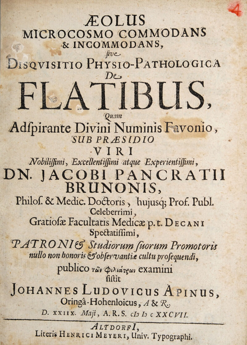 V' V # !S* <& INCOMMODANS, i jivc-- Physio- ‘Quam irante Divini Numinis x « StfB PRjESlDtO V I R I ffibbiliflimi) Excellenti (limi atque ExperientifRmi > DN. JAGOBI PANCRATII BRUNONIS, PHilofl Sc Medie. Dodtoris, hujusq; Pro£ Pubi. Celeberrimi, p.t. Decani Spe&atiffimi, w'Horum Pro motor is nullo non honoris &obfer<vanti<e cultu profequendi, publico tM-tyiXidrfM examini fiftit Johannes Ludo vicus A pinus, Oringa-Hohenloicus _D- XXII x. Maji, A. R.s. ch te cXXCVII. AltdorfI, Literis Henrici Meybri, Univ. Typographi.