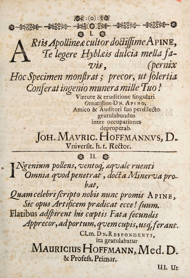 W3SW-®- Te leoere tjjmejwWE, dulcia mella fa- uls, (pernix ecimen monjlrat; precor, ut folertia 'erat ingenio munera mille Tuo / Virtute & eruditione lingulari OrpatifmvD n. A p i n o, Amico & Auditori Tuo perdile&Q- gratulabundus inter occupationes deproperab. Joh. Mavric. Hoffmannvs, D. Vniverfit. h.t. Kefior. i 0 II- 0 JStIgeninm pollens, ‘ventocfi aqvale ruenti qyod penetrat, doctaAdinerva pro- Quam celebrifcripto nobis nunc promis A p i n e 3 Sic opus Artificem prodicat eccel fuum. Ilatibes adfpirent his coeptis Fata fecundis Apprecor, adportum, qyem cupis, usci ferant, CLm. Dn. Respondenti, ita gratulabatur Mauricius Hoffmann, Med. D. & Profefs. Primar, ili. Ut