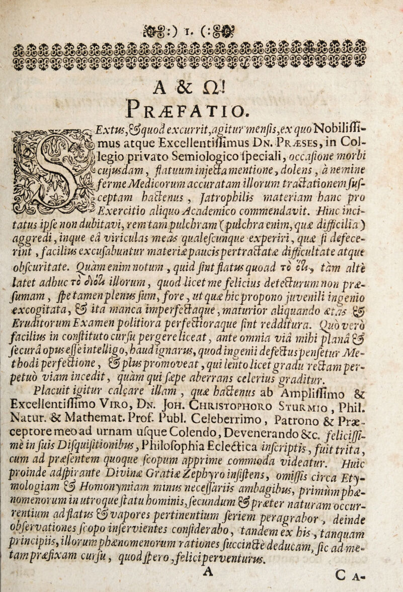 6) (*) 0 i- 0 «5i? «SPW <$&> <&’ ^ <&> & <s? <&> -<3S? e£» c$ ^ V‘V ^ ^ <5tf <«*? <5tf <V> A & £>! Pr.£FAT!0. Extus^S quod excurrit,agitur menfis,ex quo Nobili Ul¬ mus atque Excellentimmus Dn. Praeses, in Col¬ legio privato Semiologico Ipeciali,occafione morbi cujusdam, flatuum injeda mentione, dolens y a nemine fer me Medicorum accuratam illorum tractationemfuf- ceptam hactenus, Jatrophilk materiam hanc pro Exercitio aliquo Academico commendavit. Hinc inci¬ tatus ipfe non dubitavi, rem tara pulchram (pulchra enim, qu£ difficilia ) aggredi, inque ea viriculas meas qualefcunque experiri, quae fi defece¬ rint , facilius excufabuntur mat erixpauck per traCtatx difficultate atque obfcuritate. Quam enim notum , quid fmtflatus quoad re i%y tam alte latet adhuc ro c\cfU illorum, quod licet me felicius detecturum non nr£. --O * W r J- 1-J ...rrr». rv. Eruditorum Examen politiora perfectioraque fint redditura. Qiibvero facilius in conftituto curfu pergere liceat, ante omnia via mihi plana C3 jecura opuseffeinteiligo, haud ignarus, quod ingenii defeduspenfetur Me- t hodi perfeCiione, & plus promoveat, qui lento licet gradu redam per¬ petuo viam incedit, quam qui flepe aberrans celerius graditur. Placuit igitur calcare illam , qu£ hadenus ab Ampliflimo & ExcellentiUlmo Viro, Dn. Joh. Christophoro Sturmio , Phil. Natur. &Mathemat.Prof. Pubi. Celeberrimo, Patrono & Prae* ceptoremeoad urnam ufque Colendo, Devenerando &c. feliciffi- me in fluk Difquifitionibus, Philofophia Eclectica infcriptk, fuit trita, cum ad pr£fentem quoque fcopum apprime commoda videatur. Huic proinde adjpirante Divin£ Gratu Zephyro infiftens, omiffis circa Ety¬ mologiam & Homonymiam minus necejjarik ambagibus, primum phae¬ nomenorum in utroqueftatu hominis,fecundum t$pr£ter naturam occur- A « t -I /J X « L' /**V . - - A. _ _ „ _ a 3 * 1 * /*• • _ A ** K I V I 9b l/l § 141 fl V/L t K ^ r entium ad fatus © vapores pertinentium feriem peragrabor deinde obfervationes fcopo infervientes conflderabo, tandem ex hk/tanquam p) incipus, illorumphmomenonm rationes fuccinde deducam fic ad m£- tampr£fixam curfu, quodjpero,feliciperventurus. C A-