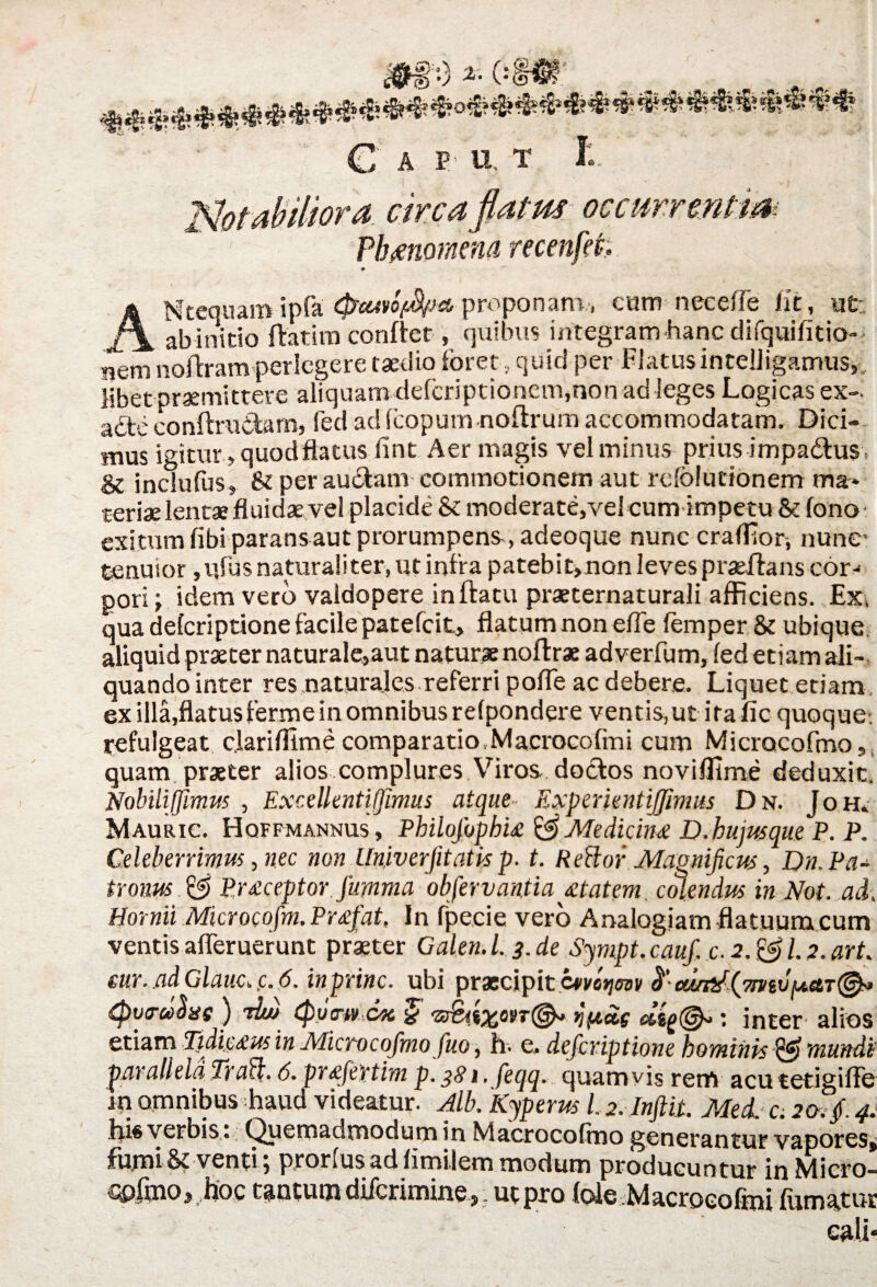 C a p u t I:. '.- 1 circafiatm occurrentia Plmiornena recenfet; ANtequam ipfa (ficuvoftyja, proponam, cum neeeffe iit, ut: ab initio ftatim conftet, quibus integram hanc difquifitio- nem noftramperlegere taedio foret , quid per Elatus intelligamus, libet praemittere aliquam deferiptionem,non ad leges Logicas ex- afte conftruitam, fed ac! Icopurn noftrum accommodatam. Dici¬ mus igitur, quod flatus lint Aer magis vel minus prius impadtus» & inclufus, & per audiam commotionem aut refo!udonem ma* teriae lentae fluidae vel placide & moderate,vel cum impetu & lono- exitum fibi parans aut prorumpens ,adeoque nunc craffiori nunc tenuior, nfus naturaliter, ut infla patebit, non leves praeftans cor¬ pori j idem vero vaidopere inftatu praeternaturali afficiens. Ex, qua deferiptione facile patefeit, flatum non efle fomper & ubique, aliquid praeter naturale,aut naturae noflrae adverfum, led etiam ali¬ quando inter res naturales referri pofle ac debere. Liquet etiam, ex illa,flatus ferme in omnibus relpondere ventis, ut ita fi c quoque-, refulgeat c.larifilme comparatio.Maerocofmi cum Micracofmo, quam praeter alios complures Viros doclos noviffime deduxit, Nobiliffimus , Excellentiffimus atque Experitntijjimus Dn. Joh» Mauric. Hqffmannus, Philqjhphu & Medicina D.hujusque P. P. Celeberrimus, nec non Univerjitatis p. t. Refior Magnificus, Dn. Pa¬ tronus P,r£ceptor jumma obfervantia £tatem colendus in Not. ad, Hornii Microcqfm. Pr<efat, ln fpecie vero Analogiam flatuum cum ventis afleruerunt praeter Galen.L3.de Sympt.cauf. c. 2. & 1.2. art. eur.adGlauc,p.6. inprinc. ubi prxcipitC4ivo*im ^‘amit(7niiv^etT@^ {pvyuSue ) ritu Qycrtv c/k % : inter alios etiam Tidic£us in Microcofmo fuo, fi. e, deferiptione hominis & mundi parallela Trad;. 6. pr£fertim p. 381, feqq. quamvis rem acutetigifle iti omnibus haud videatur. Alb. Kyperus l.2.Inftit. Med. c. 20. f 4. his verbis . Quemadmodum in Macrocofino generantur vapores, fumiS? venti, prorlus ad fimtletn modum producuntur in filicto- cpfmoj fioc tantum diferimine , , ut pro (ole Macroeofmi fumatur eali*