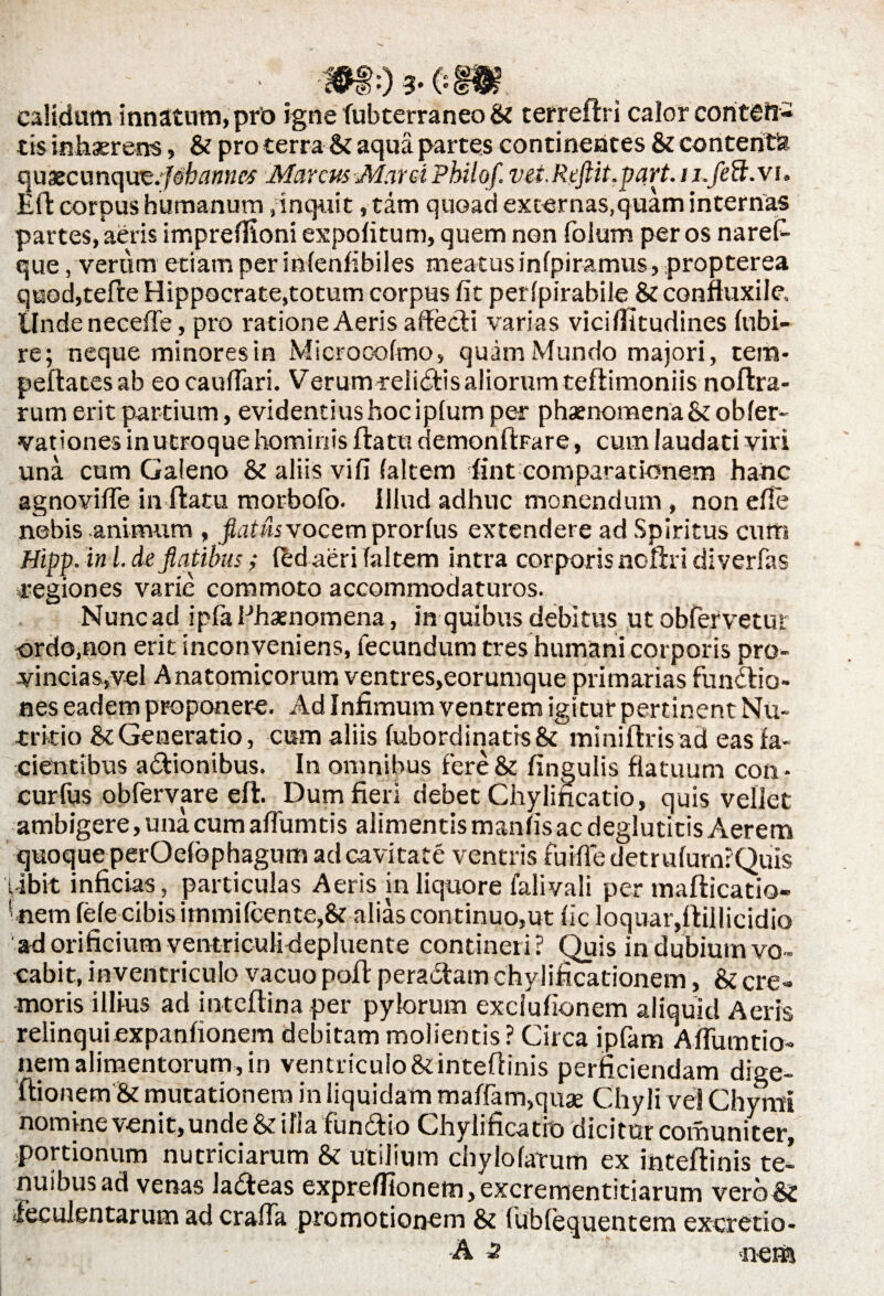 & 0 3* ( ° calidum innatum, pro igne fubterraneo & terreflri calor coritefr- tis inhaerens, & pro terra Si aqua partes continentes Si contente quaecunqut.jebannes Marcus Marci Philqf. vei.Rcftit.part. iufeft.vi. Efl corpus humanum,inquit, tam quoad excernas,quam internas partes, aeris impreffioni expolitum, quem non folum per os narefi- que, verum etiam per inlenfibiles meatus infpiramus, propterea quod,tefte Hippocrate,totum corpus lit perlpirabile & confluxile. Unde necefle, pro ratione Aeris affecti varias vicilfitudines fubi- re; neque minores in Microcofmo, quam Mundo majori, tem- peflatesab eocaulfari. Verum reiibtis aliorum teflimoniis noflra- rum erit partium, evidentius hoc iplum per phaenomena &obler« vat iones in utroque hominis flatu demonfipare, cum laudati viri una cum Galeno Si aliis vifi faltem fint comparationem hanc agnovifle in flatu morbolb. Illud adhuc monendum , non efle nebis animum , flatus vocem pror lus extendere ad Spiritus cum Hipp. ini.de flatibus; fed aeri faltem intra corporis noflri diverfas regiones varie commoto accommodaturos. Nunc ad ipfa Phaenomena, in quibus debitus ut obfervetur ordo.non erit inconveniens, fecundum tres humani corporis pro¬ vincias,vel Anatomicorum ventres,eorumque primarias functio¬ nes eadem proponere. Ad Infimum ventrem igitur pertinent Nu¬ tritio Si Generatio, cum aliis fubordinatis& miniftrisad eas fa¬ cientibus aCtionibus. In omnibus fere& lingulis flatuum con- curfus obfervare efl. Dum fieri debet Chylincatio, quis vellet ambigere, una cum aflumtis alimentis maniis ac deglutitis Aerem quoque perOelophagum ad cavitate ventris fuifle detrulurnlQuis pibit inficias, particulas Aeris in liquore falivali per maflicatio- 1 nem fele cibis immi (cente,& alias continuo,ut lic loquar,itillicidio ad orificium ventriculiflepluente contineri? Quis in dubium vo¬ cabit, inventriculo vacuo polt pera&am chylificationem, Si cre¬ moris illius ad inteflina per pylorum exciufionem aliquid Aeris relinquiexpanfionem debitam molientis? Circa ipfam Aflumtio- nem alimentorum, in ventriculo&inteflinis perficiendam dige- flionem & mutationem in liquidam maffam,quae Chyli vel Chymi nomine venit, unde & illa fundi io Chylificatit) dicitur comuniter, portionum nutriciarum & utilium chylolatum ex intellinis te¬ nuibus ad venas ladeas exprellionem,excrementitiarum verb& feculentarum ad craffa promotionem & fublequentem exeretio- A 2 neta