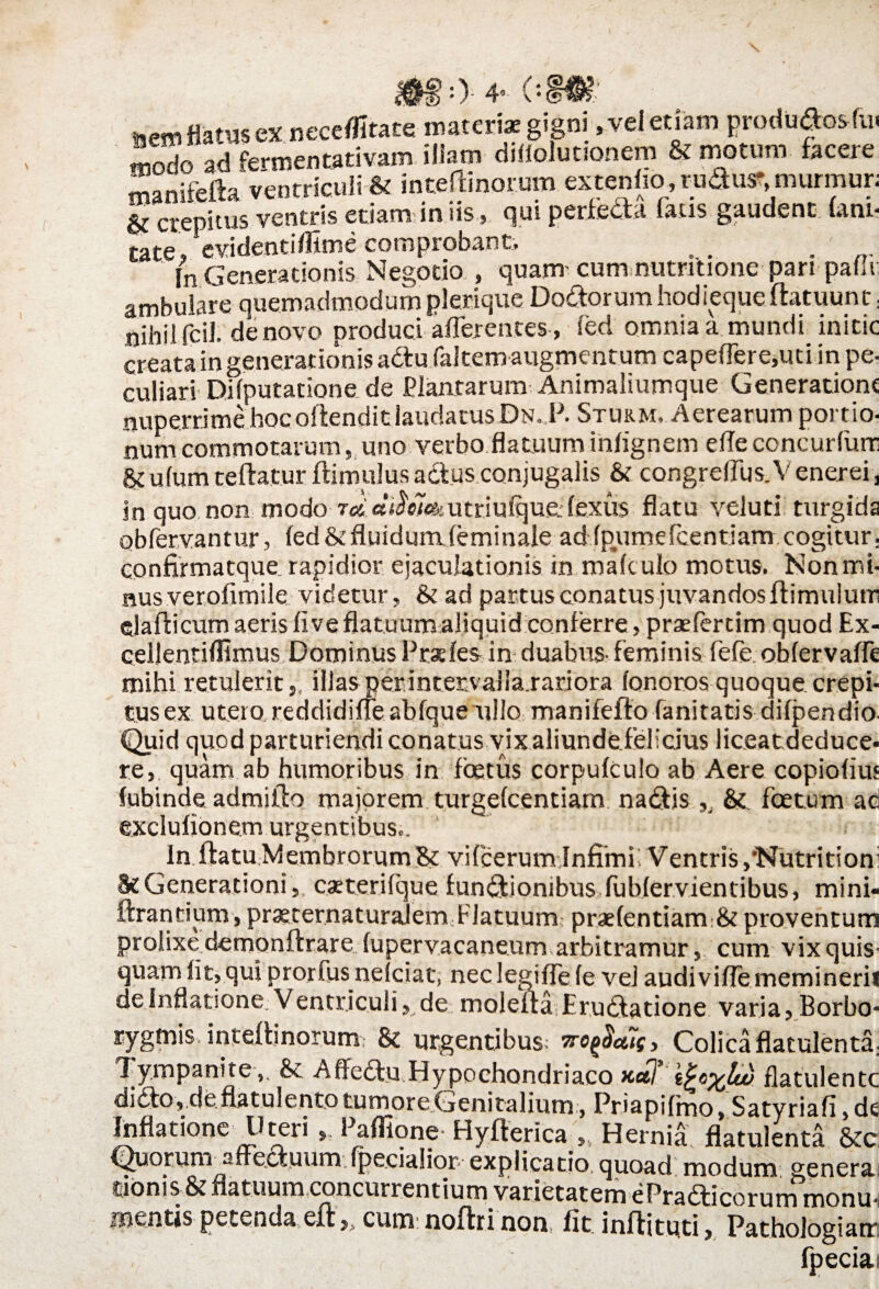 e. •)• 4’ (.« mesm flatus ex neceffitate materi* gigni, vel etiam modo ad fermentativam illam diffolutionem & motum facere rnanifefh ventriculi & inteffinorum ex tenho, rudus-,murmur; qui perfeda fatis gaudent fani- crepitus ventris etiam in us cate, evidenti/fime comprobant, . . . In Generationis Negotio , quam cum nutrrtione pari palu ambulare quemadmodum plerique Dodorumhodiequeftatuunt: nihil fcil. de novo produci afferentes, fed omnia a mundi initic creata in generationis adufakem augmentum capeflere,uti in pe¬ culiari Difputatione de Plantarum Animaliumque Generatione nuperrime hoc offendit laudatus Dn. P. Sturm. Aerearum portio¬ num commotarum, uno verbo flatuum infignem e fle coneurfurr §e ufumteftatur flimulus adus conjugalis & congreflus.V enerei, in quo non modo res «^e7<&utriufque;fexus flatu veiuti'turgida obfervantur, fed & fluidumfeminale ad fpyimefcentiam cogitur. confirmatque. rapidior ejaculationis in maftulo motus. Non mi- nusveroftmile videtur, Se ad partus conatus juvandos fUmulum elafticum aeris fi ve flatuum aliquid conferre, praefercim quod Ex- cellentifflmus Dominus Prxfes in duabus- feminis fefe obfervafle mihi retuleritillas per intervalla.rariora fonoros quoque crepi¬ tus ex utero reddidiffeabfque ullo manifefto fanitatis difpendio Quid quod parturiendi conatus vix aliundefelicius liceatdeduce* re, quam ab humoribus in foetus corpufculo ab Aere copiofiu» fubinde. admifto majorem turgefeentiam nadis ,, Se. foetum ac exclufionem urgentibus.. In flatu Membrorum Se vifoerum Infimi Ventris ,'Nutrition Se Generationi, caeterifque fundionibus fubfervientibus, mini- ftrantium, prxcernaturalem Flatuum praefentiam Se proventum prolixe demonftrare fupervacaneum arbitramur, cum vix quis quam fit, qui prorfus nelciat, nec legifTe fe vel audiviffe memineri* de inflatione; Ventriculi, de molefta Erudatione varia, Borbo- rygmis inteffinorum Se urgentibus iro^ctis, Colica flatulenta: lympanite,, Se A ffedu,Hypochondriaco xcd’ flatulentc dido, deflatulentotumoreGenitalium, Priapifmo, Satvriafi de Inflatione Uteri >. Paffione- Hyfterica , Hernia flatulenta &c Quorum affeduurn.fpecialior- explicatio, quoad modum genera tionis Se flatuum concurrentium varietatem ePradicorum monu¬ mentis petenda eft,, cum noftri non fit inftituti, Pathologiam fpecia