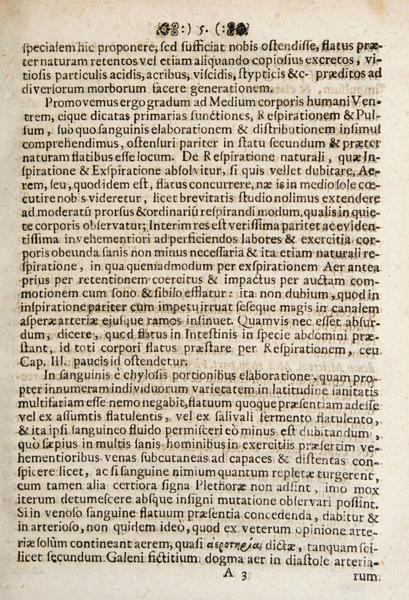 © Jpeciaiem hie proponere; fcd fufficiat nobis oftendifie, flatus prae¬ ter naturam retentos vel etiam aliquando copioiius excretos, vi- tiofis particulis acidis, acribus, vifcidis, ftypticis &c- praeditos ad diveriorum morborum tacere generationem. Promovemus ergo gradum ad Medium corporis humani Ven» trem, eique dicatas primarias fundtiones, Refpirationem &Pul» Ium, (ubquoXanguihiselaborationem & diftributionem inlimul comprehendimus, oftenfuri pariter in flatu fecundum Stpraeter naturam flatibus efle locum. De Refpiratione naturali, quaeln- fpiratione & Exfpiratione abfohitur, fi quis vellet dubitare, Ae¬ rem, (eu, quod idem eft, flatus concurrere, nae is in medio (ole coe- cutirenobs videretur, licet brevitatis ftudionolimus extendere ad.moderatu prorfus &ordinariu refpirandi modum.qualis in quie¬ te corporis oblervaturplnterim res eft veriflima paritet ac eviden¬ ti flima invehementiori ad perficiendos labores & exercitia cor¬ poris obeundafanis non minus neceflaria & ita etiam naturali re¬ fpiratione , in qua quemadmodum per exfpirationem Aer antea prius per retentionem*coercitus & impactus per audiam com¬ motionem cum fono &fibi!o efflatur .• ita: non dubium, quod in infpiratione pariter cum impetu irruat fefeque magis in canalem afperae arteriae ejufque ramos iniinuet. Quamvis nec eflet ablur- dum, dicere „ qucd flkus in IntefliniS'in fpecie abdomini prae- ftant, id toti corpori1 flatus proflare per Kelpirationem,, ceu. Gap. lil. paucis id oftendetur. In fanguinis e cbylofis portionibus elaboratione*, quam pro¬ pter innumeram individuorum varietatem in latitudine lanitatis multifariam efle nemo negabit,flatuum quoquepraefentiam adeife vel ex aflumtis flatulentis ,, vel ex falivali fermento flatulento , & ita ipfi (anguineo fluido permifeeri eo minus-, eft dubitandum*,, qubfkpius in multis (anishominibusinexereitiisprarieramve-- hementioribus venas (ubcutaneas ad:capaces? & diftentas con- fpicere licet, aefifanguine nimium quantum repletae turgerent cum tamen alia certiora figna Fiethor® non adfint , imo mox iterum detumefeere abfque infigni mutatione oblervari pofiint. Si in venofo fanguine flatuum prxfentia concedenda, dabitur. & in arteriofo,non quidem ideo, quod ex.veterum opinione arte¬ rias folum contineant aerem, quafi«^or^'a; di diae, ranquam fel¬ litet fecundum.Galeni fidfitium; dogma aer in diaftoie arteria- A 3 rum