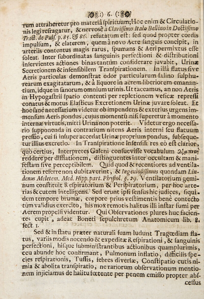 0) ••) 6' (•» attraheretur pro materia lpirituum;Hoc enim & Circulatio¬ nis leei refragatur, &nervose a Ctmffimo Itale Beliinoin Doftiljimo Tn&dePultp.8f.&86, refutatum eft: fed quod propter cordis impulfum, « elaterem, quem a novo Aere (anguis concipit, in 'arteriis contentus magis rarus, fpumans & Aeri permixtus efle foleat. Inter fubordinatas (anguinis perfedioni & diflributioni infervientes adiones binas tantum confiderare juvabit, Urinae Secretionem&infenfibilem Tranfpirationetn. In illa flatus live Aeris particulas demonflrat odor particularum falino fulphu- •rearum exagitatarum, & a liquore in aerem liberiorem emanan¬ tium, idque in (anorum omnium urinis.Ut taceamus, an non Aeris -in Hypogaflrii (patio contenti per repletionem veficae repreflt conatus & motus Elafticus Excretionem Urinae juvare foieat. Et exterius urgens im- menfum Aeris pondus, cujus momentu nili fuperetur amomento internae virtutis, mitti Urina non poterit. Videtur ergo necefla- rio (upponenda in contrarium nitens Aeris interni feu flatuum preffio, cui fi infuper accedat Uri nae proprium pondus, fubfeque- tur illius excretio. In Tranlpiratione Infenfili res eo eft clarior . quo certius, Interpretes Galeni confuevifle vocabulum iret} reddere per diffiadonem, diftinguehtes inter occultam & mani- feftatn live perceptibilem. Quid quod Si recentiores ad ventila, tionem referrenon dubitaverint, & Ingeuiojijfimus quondam Lin- denus Meletem. Med. Hipp.part. Phjfiol. /. 2<p. Ventiiatorium gemi¬ num conflituit R efpiratorium & Perfpiratorium, per hoc arte- riasSi cutem intelligens. Sed erunt ipfi fenfushic judices, (iqui. dem tempore brumae, corpore prius veflimentis bene contedo tum validius exercito, his mox remotis halitus illi inftar fumi per Aerem propelli videntur. Qui Oblervationes plures huc facien¬ tes cupit , adeat Boneti fepulchretum Anatomicum lib. 8, fed i. Sed Si in flatu praeter naturali fuam ludunt Tragoediam fla¬ tus , variis modis nocendo Si expeditae Hefpirationi, Si fanguinis perfedioni, hifque (ubminiftrantibus adionibus quamplurimis, ceu abunde hoc confirmant, Pulmonum inflatio, difficilis fpe- cies refpirationis, J^uffis, febres diverlae, Conflipatio cutisni- m»a Si abolita tianlpiratio, ne rariorum oblervationum mentio* jiem injiciamus de hau tu foetente per penem emiflo propter a bf- cellus
