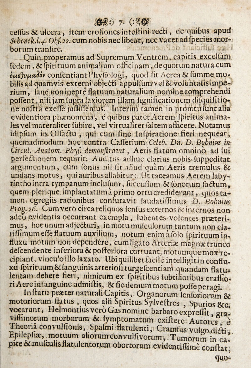 ceffus 8t ulcera, item erofiones inteifini recti, de quibus apud SebeneLli# Obf.22. cum nobis nec libeat, nec vacet adipecies mor¬ borum tranfire. v. ;l :. Quin properamus ad Supremum Ventrem, capitis excellam fedem, Stfpirituum animalium officinam, dequorum natura cum cuojvpctcfov confentiantPhyfiologi, quod fic Aerea & fumme mo¬ bilis ad quamvis externi objecti appuifunrvel & voluntacisimpe- rium, (ane non inepte flatuum naturalium nomine comprehendi pollent, nifi jam (upra laxiorem illam fignificationem difquifitio- ne noffi-a exeffe jufliflx-mus. Interim tamen in promtufuntalia evidentiora phaenomena , e quibus patet Aerem Tpiritus anima¬ les vel materaliter fubire, ve! virtualiter falcem afficere. Notamus idipfum in Olfadlu., qui cum fine lafpiratione fieri nequeat» quemadmodum hoc contra CafTerium Celeb. Dn. D.Bohnim in Gtvcul. Anatom. Rbyf. demonftravit, Aeris flatum omnino adfui perfedlionem:requirit; Auditus adhuc clarius nobis- fuppeditat argumentum, cum fonus nil lit aliud quam Aeris tremulus undans motus, quiauribusallabiturUt taceamus Aerem laby- rinthointra tympanum inclufum, iiiccuflum & (bnoruin fa&um, quem plerique, implantatum a primo ortu crediderunt, quos ta¬ men, egregiis rationibus confutavit laudatifllmus D, Bohnim Prog.26. Cum vero circareliquos fenfus externos & internos non adeo evidentia occurrant exempla, lubences volentes praeteri¬ mus, hoc unum adjedturi, in motumufculorum tantum noncla- ri/fimumeflfeflatuum auxilium, notum enima. folo lpirituumin¬ fluxu motum non dependere, cum ligato Arteriae magnae trunco defeendente inferiora & pofteriora corruant, motumquemox re¬ cipiant, vincu’o illo laxato. LIbi quilibetfacile intelligit in confla, xu fpirituum,& fanguinis arteriofi turgefcentiam quandam flatui lentam debere fieri, nimirum ex fpiritibus fubtilioribus craffio- ri Aere in (anguine admiftis, & ficdemum motum poffe peragi. In flatu praeter naturali CapitisOrganorum (enforiorum & motoriorum flatus , quos alii Spiritus Sylveftres , Spurios &c> vocarunt, Helmontius vero Gas nomine barbaro exprefific gra* viflimocum morborum & fymptomatum exifiere Autore<f I Theoria convulfionis, Spafmi fiatulemi, CramfUs vul-o didi fipilepfiae, motuum aliorum convulfivorum, Tumorum in eat pice &imifculis flatulentorum obortorum evidentiffime confiat quo-