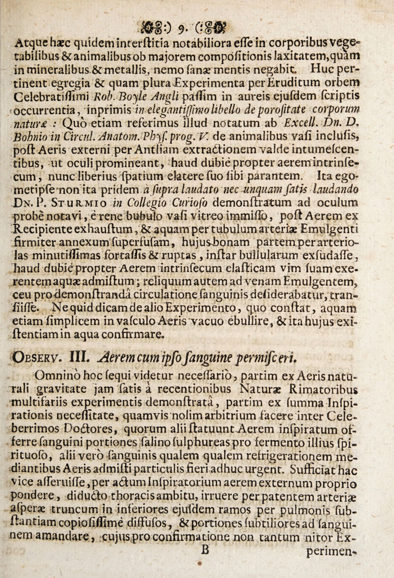 0 9* 0 Atque haec quidem interftitia notabiliora efie in corporibus vege¬ tabilibus & animalibus ob majorem eompofitionis Jaxitatem,quam in mineralibus & metallis, nemo lanx mentis negabit- Huc per¬ tinent egregia & quam pIura -Experimenta per Eruditum orbem Celebrati/limi Rob. Boyk Angli palfim in aureis ejufdem (criptis toccurrentia, inpfimisd» elegantijjlmo libello de porofitate corporum natur £ : Quo etiam referimus illud notatum ab Excell. Dn. D, Bohrdo inCirctil. Anatom.Phyf. prog. F. de animalibus vafi inclufis, poft Aeris externi per Antliam extradionem valde intumelcen- tibus, ut oculi promineant , haud dubie propter aerernintrinle- cum, nunc liberius'fpatium elatere fuo libi parantem. Ita ego- *metipfe mon’ ita ‘pridem. afupra laudato nec unquam fatis laudando Dn. P. St u itmi o in Collegio Curiofo demonftratum ad oculum probe notavi, e renebubulo vafi vitreo immiflb, poft Aerem ex Recipiente exhauftum, & aquam per tubulum arteriae Emulgenti firmiter annexum fuperfufam, hujusbonam par temper arterio¬ las minutilfimas fortalfis & ruptas , inftar bullularum exfudalfe. haud dubie propter Aerem intrinlecum elafticam vim luam exe- rentemaqux admiftum; reliquum autem ad venam Emulgentem, ceu prodemonftranda circulatione fanguinis defiderabatur, tran- iiifie. Ne quid dicam de alio Experimento, quo conftat, aquam etiam fimplicem in vaIculo Aeris vacuo ebullire, & ita hujus exi- ftentiam in aqua confirmare. Observ. III. Aerem cum ipfo fanguine permifc eri. Omnino hoc fequi videtur neceifario, partim ex Aerisnatu- rali gravitate jam'fatis a recentionibus Naturae Rimatoribus multifariis experimentis demonftrata, partim ex furnma Infpi- rationis necefiitate, quamvis nolim arbitrium facere inter Cele¬ berrimos Dodores, quorum aliiftatuunt Aerem infpiratum of¬ ferre fanguini portiones falinofulphureaspro fermento illius fpi- rituofb, alii vero fanguinis qualem qualem refrigerationem me¬ diantibus Aeris admifti particulis fieri adhuc urgent. Sufficiat hac v ice alferuifte, per a dum Infpiratorium aerem externum proprio pondere, didudo thoracis ambitu, irruere per patentem arteriae a(j>erx truncum in inferiores ejufdem ramos per pulmonis fub- ftantiam copiofiflime diffufos, & portiones fu ibtiliores ad fangui- nem amandare, cujuspro confirmatione non tantum nitor Ex- B perimen-