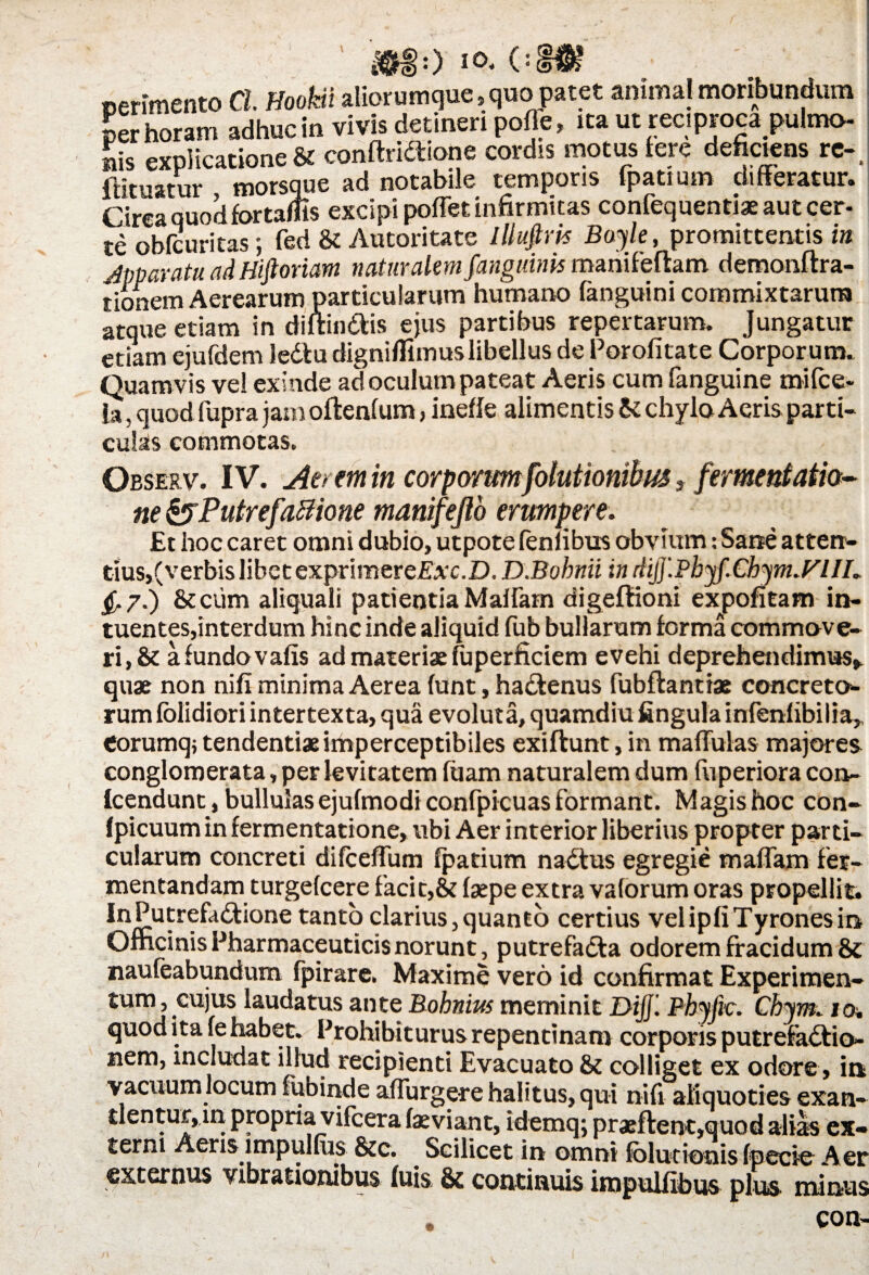 &$:) l°< OlN$ ©erimento CL J/oofeii aliorumque s quo patet animal moribundum per horam adhuc in vivis detineri pofle, ita ut reciproca pulmo- ais explicatione & conftricftione cordis motus iere deficiens re-, itituatur morsque ad notabile temporis fpatium differatur. Circa quod fortaffls excipi poffet infirmitas confequentiaeautcer- te obfcuritas; fed & Autoritate Illufim Bayle, promittentis in Jpparatu ad Hiftoriam naturalem fanguinis mahifeftam demonftra- tionem Aerearum particularum humano fanguini commixtarum atque etiam in diftm&is ejus partibus repertarum. Jungatur etiam ejufdem ledtu digniflimus libellus de Porofitate Corporum. Quamvis vel exinde ad oculum pateat Aeris cum fanguine mifce- la, quod fupra jam oftenfum, inefle alimentis & chylo Aeris parti¬ culas commotas. Observ. IV. Aerem in corporumfolutionibus, fermentatia- ne &Putrefaftione manifejlo erumpere. Et hoc caret omni dubio, utpote fenfibus obvium: Sane atten¬ tius,(verbis libet exprimereEvc.D. D.Bohnii in diJJ.Pbyf.Cbym.Fl II. £.7.) St cum aliquali patientia Maffam digefiioni expolitam in- tuentes,interdum hinc inde aliquid fub bullarum forma commove¬ ri, & afundovafis ad materiaefuperficiem evehi deprehendimus,, quae non nifi minima Aerea funt, haCtenus fubftantiae concreto¬ rum folidiori intertexta, qua evoluta, quamdiu lingula infenlibilia,, Corumq; tendenti* imperceptibiles exiftunt, in maffulas majores conglomerata, per levitatem fuam naturalem dum fuperiora con- Icendunc, bullulas ejufmodi confpicuas formant. Magis hoc con- (picuum in fermentatione, ubi Aer interior liberius propter parti¬ cularum concreti difceffum fpatium nadtus egregie maffam fer¬ mentandamturgefcere facit,& faepe extra valorum oras propellit. InPutrefadtione tanto clarius,quanto certius velipfiTyronesin Officinis Pharmaceuticis norunt, putrefadla odorem fracidum & naufeabundum fpirare. Maxime vero id confirmat Experimen¬ tum, cujus laudatus ante Bobnirn meminit DiJJ. Phyftc. Chym. 10. quod ita fe habet. Prohibiturus repentinam corporis putrefactio¬ nem, includat illud recipienti Evacuato St colliget ex odore, in vacuum locum fubinde aifurgere halitus, qui nifi aliquoties exan¬ tlentur, in propria vifcera faeviant, idemq; pr*ftent,quod alias ex¬ terni Aeris impulfus 8tc. Scilicet in omni folutionis fpecie Aer externus vibrationibus fuis & continuis impulflbus plus minus