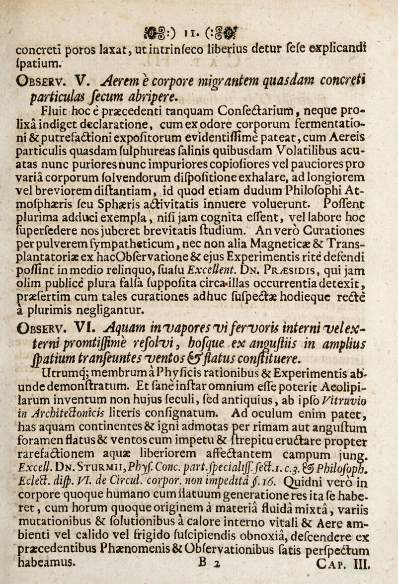 concreti poros laxat, utintrinfeco liberius detur fele explicandi ipatium. Observ. V. Aerem e corpore migrantem quasdam concreti particulas fecum abripere. Fluit hoc e praecedenti tanquam Confedarium, neque pro¬ lixa indiget declaratione, cum ex odore corporum fermentatio- ni & putrefadtioni expolitorum evidentilfime pateat, cum Aereis particulis quasdam fulphureas falinis quibusdam Volatilibus acu- atas nunc puriores nunc impuriores copioliores vel pauciores pro varia corporum folvendorum dilpolitione exhalare, ad longiorem vel breviorem diftantiam, id quod etiam dudum Philolophi At- mofphaeris feu Sphaeris a&ivitatis innuere voluerunt. Pollent plurima adduci exempla» nili jam cognita edent, vel labore hoc (uperfcdere nos juberet brevitatis ftudium. An vero Curationes per pulverem fympatheticum, nec non alia Magneticae & Trans- plantatoriae ex hacOblervatione & ejus Experimentis rite defendi podlnt in medio relinquo, lualu Excellent. Dn. Pr^sidis, qui jam olim publice plura falla luppolita circadllas occurrentia detexit, praefertim cum tales curationes adhuc fufpe&ae hodieque recte a plurimis negligantur. Observ. VI. Aquam inuapores <vi fervoris interni vel ex¬ terni promtiffime refolui, bofque ex angujiiis in amplius jpatium tranfeuntes ttentos & flatus confutuere. lltrumq; membrum a Phylleis rationibus & Experimentis ab- unde demonftratum. Et faneinftar omnium ede poterit Aeolipi- larum inventum non hujus leculi, fed antiquius, ab i pio Vitruvio in Jrchiteftonicis literis confignatum. Ad oculum enim patet, has aquam continentes & igni admotas per rimam aut anguftum foramen flatus & ventos cum impetu & ltrepitueru&are propter rarefadtionem aquae liberiorem affe&antem campum jung. Excell. Dn. Sturmii, Phyf. Cone, part.fpecialifffett.i. c.3. & Philofoph. Eclett. dijp. VI. de Circul. corpor. non impedita j. 16. Quidni vero in corpore quoque humano cum datuum generatione res ita fe habe¬ ret, cum horum quoque originem a materia fluida mixta, variis mutationibus & lolutidnibus a calore interno vitali & Aere am¬ bienti vel calido vel frigido lulcipiendis obnoxia, defeendere ex praecedentibus Phaenomenis & Obfervationibus fatis perfpectum habeamus. B z Gap. III.
