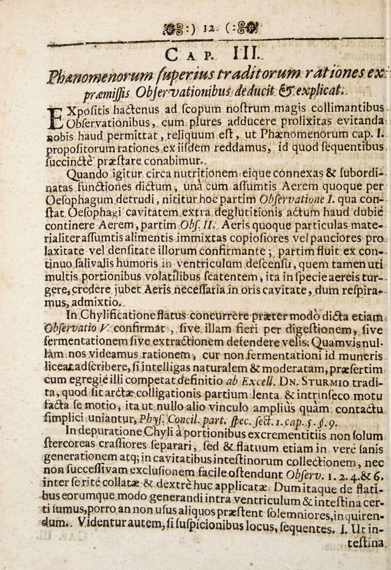 C A P, kperms III rationes ex; Xpofitjs hadenus ad fcopum noflrum magis collimantibus- __ Obfervationibus, cum. plures adducere prolixitas evitanda; aobis haud permittat, reliquum eft, ut Phaenomenorum cap. I. propofitorumrationesex iifdem reddamus, id quod (equentibus, fuccindte prae flare conabimur». Quando igitur circa nutrittonemseique connexas & fubordi-- natas fundiones didum:, una cum alTumtis Aerem quoque per Oefophagum detrudi, nititur hocpartim Obfervatione I. qua con¬ flat Qefophagi cavitatem.extra deglutitionis adtum haud dubie continere Aerem, partim Obf. II, Aeris quoque particulas mate¬ rialiter alTumtis alimentis immixtas copiofiores vel pauciores pro laxitate vel denfitate illorum confirmante; partim fluit ex con-- tinuo falivalis humoris in ventriculum defcenfu, quem tamen uti multis portionibus volatilibus fcatentem ita in fpecieaereis tur- - gere, credere jubet Aeris neceflaria in oris cayitate, dum refpira- - mus, admixtio». InQhylificationeflatus concurrere praetermododida etiamj Cbfervatio Kconfirmat , five. illam fieri per digeflionem, five fermentationem five extradionem defendere velis; Quamvis nul¬ lam nos videamus rationem:, cur non fermentationi id muneris liceaitadfcribere, fi intelligas naturalem moderatam, pr*fertim cum egregie illi competat cfefinitio ab ExceU. Dn. Sturmio tradi¬ ta, quod ;fit arda^colligationis partium Jenta &intrinfeco motu fada fe motio, ita ut nullo alio vinculo amplius quam contadu fimplici uniantur,Phyjl Concil.part.jpec.fett.i.cap. y./.9, n. n ep.uratione-.Ch;yjii a portionibus excrementitiis non (olum ftercoreas crafliores feparari, fed &,flatuum etiam in vere lanis generationem atq; in cavitatibusinteflinorum colledionem, nec non fuccefltvam exclufionem facile offendunt Obferv. i.2.4.& 6, mtet ler<tecollat«At dextre huc applicatae, Dumitaque de flati¬ bus eorumque modo generandi intra ventriculum & inteflina cer- 2 r’5p^?nt foJ^niores,inquiren. 4am.. Videnturautem Jifulpiciombus locus, (equentes. I. lltin- teftina