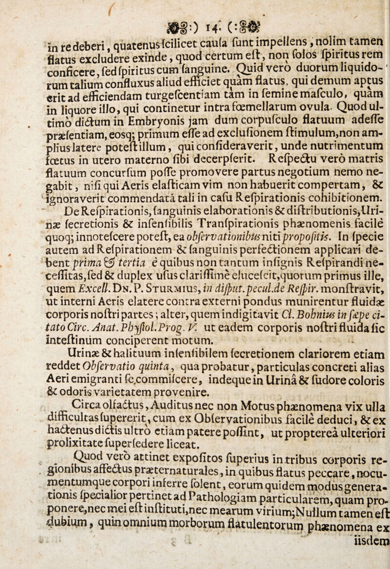 *so h« 01& in re deberi, quatenus fcilicet caula funt impellens, nolim tamen flatus excludere exinde , quod certum elt, non (olos lpiritus rem conficere, fed fpiritus cum (anguine. C^uidvero duorum liquido¬ rum talium confluxus aliud eiliciet quam flatus, qui demum aptus erit ad efficiendam turgefcentiam tam in femine mafculo, quam in liquore illo, qui continetur intra foemellarum ovula. Quod ul¬ timo didhim in Embryonis jam dum corpufculo flatuum adede prxfentiam, eosq; primum efle ad exclufionem ftimulum,non am¬ plius latere poteft illum, quiconfideraverit, unde nutrimentum fcetus in utero materno fibi decerpferit. Refpe&u vero matris flatuum concurfum polle promovere partus negotium nemo ne¬ gabit, nifi qui Aeris elafticam vim non habuerit compertam, & ignoraverit commendata tali in cafu Refpirationis cohibitionem. De Refpirationis, (anguinis elaborationis & diilributionis,Uri¬ nae fecretionis & infenlibilis Tranfpirationis phaenomenis facile quoq; innotefcere poreft, ea objervationilm nitipropofitis. In fpecie autem ad Refpirationem & (anguinis perfedfionem applicari de¬ bent prima & tertia e quibus non tantum infignis Relpirandine- ceflitas,fed& duplex ufusclariflimee!uce(cit,quorum primus ille, quem Excell. Dn. P. Sturmius, in dijput.pecul.de Rejpir. monftravit, ut interni Aeris elatere contra externi pondus munirentur fluidae corporis noftri partes; alter, quem indigitavit Cl. Bohnius in fape ci~ tatoCirc. Anat.Phyfiol.Prog.V. ut eadem corporis noftri fluida (ic mteftimim conciperent motum. Urinae & halituum inlenfibilem (ecretionem clariorem etiam reddet Obfervatio quinta, qua probatur, particulas concreti alias Aeri emigranti fe,commi(cere, indeque in Urina & fudore coloris & odoris varietatem provenire. Circa olfadtus, Auditus nec non Motus phaenomena vix ulla difficultas (upererit, cum ex Obleryationibus facile deduci , & ex hactenus dictis ultro etiam patere podlnt, ut propterea ulteriori prolixitate fuperfedere liceat. Quod vero attinet expolitos fuperius in tribus corporis re¬ gionibus affedtus praeternaturales, in quibus flatus peccare, nocu- mentumque corpori inferre fblent, eorum quidem modusgenera» tiorus [pecialior pertinet ad Pathologiam particularem, quam pro- ponere^necmei eftinltituti,nec mearum virium,Nullum tamen eft dubium ^ quin omnium morborum flatulentorum phasnomena ex i iisdem