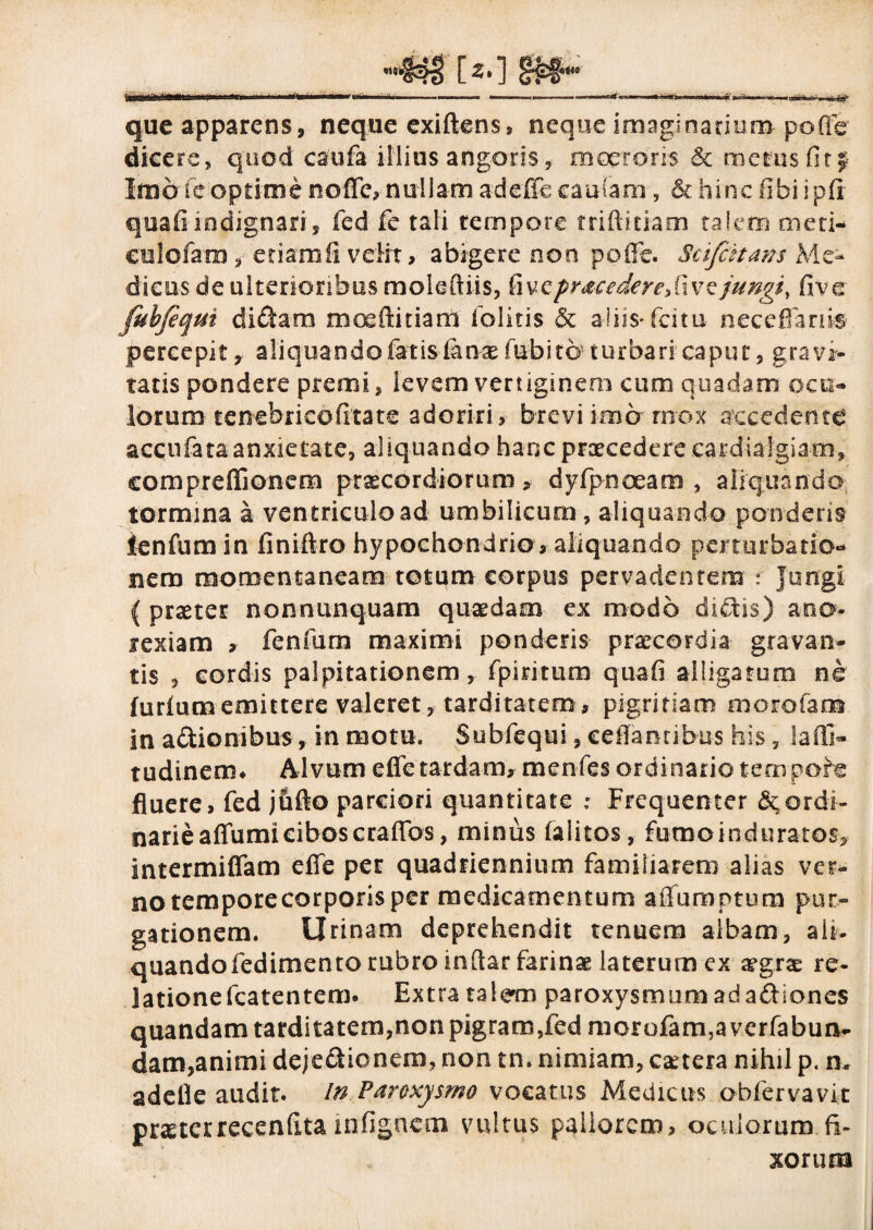 [*o m* ni'il ii I I —----- **■ ——- ~’r—■ 'nni-W',1 tf, fj- que apparens, neque exiftens, neque imaginarium poffer dicere, quod caufa illius angoris, moeroris & merus fit j Imo fe optime noffc, nullam adefic caufa-m, & hinc fibiipft quafi indignari, fed fe tali tempore triftitiam talem meti- culofam, etiam ii velit, abigere non ppffe. Scifiitans Me¬ dicus de ulterioribus molefliis, fivcpr&cedereSwQ jungi, five fubfeqm didam moeftitiam (blitis & aliis*fatu neceffanis percepit, aliquando fatis Canx fubito turbari caput, gravi¬ tatis pondere premi, levem vertiginem cum quadam ocu¬ lorum tenebricofitate adoriri, brevi ima mox accedente accufataanxietate, aliquando hanc praecedere cardialgiam, compreffionem praecordiorum, dyfpnoeam , aliquando tormina a ventriculo ad umbilicum , aliquando ponderis lenfum in finiftro hypochondrio , aliquando perturbatio¬ nem momentaneam totum corpus pervadentem : Jungi ( praeter nonnunquam quaedam ex modo didtis) ano¬ rexiam , fenfum maximi ponderis praecordia gravan¬ tis , cordis palpitationem, fpiritum quafi alligatum ne furiumemittere valeret, tarditatem, pigritiam morofam in adionibus, in motu. Subfequi, ceflamibus his, lalli- tudinem* Alvum efle tardam, menfes ordinario tem pohe fluere, fed jufto parciori quantitate : Frequenter ^ordi¬ narie affumiciboscrafibs, minus (alitos, fumoinduratos, intermiffam effe per quadriennium familiarem alias ver¬ no temporecorporis per medicamentum affuraptum pur¬ gationem. Urinam deprehendit tenuem albam, ali. quandofedimento rubro indar farinae laterum ex xgrx re¬ latione fcatentem. Extra talem paroxysmumadadiones quandam tarditatem,non pigram,fed morofam5a verfabun- dam,animi dejectionem, non tn. nimiam, esetera nihil p. n» adelle audit. In Paroxysmo vocatus Medicus obfervavit praeterrecenfitainfigncm vultus pallorem, oculorum fi¬ xorum