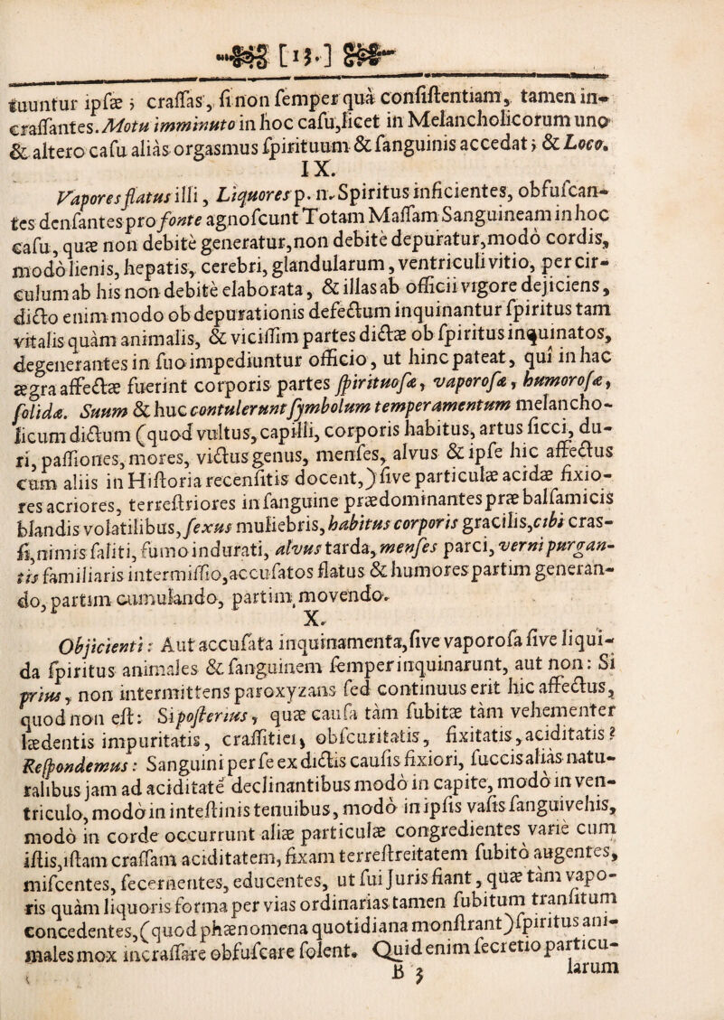 I>M | - ----- — i .. .. ^lltUU tuuntur ipfae 5 craffas 5 fi non femper qua confiftentiam, tamen in- cralfantes.^^pt#imminuto in hoc cafu3iicet in Melancholicorum uno & altero cafu alias orgasmus fpirituum & fanguinis accedat > & Loco* IX. Vavores fatus illi, Liquores?. mSpiritms inficientes, obfufcan- tes dcnfantes pto fonte agnofcunt Totam TvlaiTarn Sanguineam in hoc cafu, quee non debite generatur,non debite depuratur,modo cordis, modo lienis, hepatis,, cerebri, glandularum, ventriculi vitio, per cir¬ culum ab his non debite elaborata, & illas ab officii vigore dejiciens, ditto enim modo obdepurationis defe&um inquinantur fpiritus tam vitalis quam animalis, & viciffimpartes didbne ob fpiiitus inquinatos, degenerantes in Tuo impediuntur officio, ut hinc pateat, qui in hac segra affe&ae fuerint corporis partes Jpirituofie, vaporofe, humor ofa, folida.- Suum & huc contulerunt fymbolum temperamentum melancho¬ licum didlum (quod vultus, capilli, corporis habitus, artus ficci, du¬ ri, paffiones, mores, viffusgenus, menfes, alvus &ipfe hic affectus cum aliis inHiflonarecenfitis docent,) five particulae acidae fixio¬ res acriores, terreffriores infanguine praedominantespraebalfamicis blandis volatilibus, fexus muliebris, habitus corporis gracilis,r/£i cras- fi,nimis faliti, fumo indurati, atvus tarda, menfes parci, verni purgan¬ tis familiaris intermiffio,accufatos flatus & humorespartim geneian- do, partini cumulando, partini movendo. X» Objicienti: Autaccufata inqu inamenta, five vap or o fa fi ve liqui¬ da fpiritus animales &fangumem femperinquinarunt, aut non: Si prius j non intermittens paroxyzans fed continuus erit hic affecfus, quod non eft; Sipoflenus, qucecaufa tam fubitae tam vehementer laedentis impuritatis, craffitiei* o-bfcufitatis, fixitatis, auditatis ? Recondemus: Sanguini per fe ex di&is caufis fixiori, fuccisalias natu¬ ralibus jam ad aciditate declinantibus modo in capite, modo m ven¬ triculo, moddininteflinistenuibus, modo inipfis vafis fanguivehis, modo in corde occurrunt aliae particulae congredientes varie cum iffis,iffam cralfam aciditatem, fixam terrefireitatem fubito augentes, mifcentes, fece mentes, educentes, ut fui juris fiant, quae tam vapo¬ ris quam liquoris forma per vias ordinarias tamen fubitum tranfitum concedentes,(quod phaenomena quotidiana monflrant)fpiritus ani¬ males mox mcralfare ebfufcare folent# Quid enim fecretio particu¬ la j larum