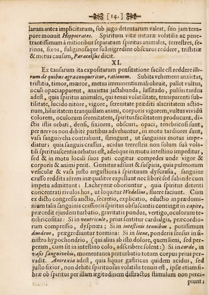 larum antea implicitarum, fub jugo detentarum valeat, fuo jam tem¬ pore monuit Hippocrates. Spiritum vitee naturae volatilis ac pene- trantiffimum a mitioribus feparatum fpiritus animales, terreflres, fe¬ rinos, fixos, fuliginofaquefuanigredineobfcurosreddere, triflitio & metus caufam, Paracelfus dicit, XL Excaufarum ita expolit arum penfitatione facile eii reddere illo¬ rum de quibus &gra conqueritur, rationem. Subita vehemens anxietas, triflitia,timor, moeror, metusimminentismaliobruit, pallet vultus, oculi opaciapparcnt, anxietas ja&abunda, laffitudo, pulfustardus adeft, quia fpiritus animales, qui tenui volatilitate, transparenti fub- tilitate, lucido nitore, vigore, ferenitate praediti alacritatem asio¬ num,hilaritatem tranquillam animi, corporis vigorem,vultus vividu colorem, oculorum ferenitatem,fpiritusfacilitatemproducunt, di- £lis illis orbati, denfi, fixiores, obfcuri, opaci, tenebricofifunt, per nervos non debite partibus advehuntur, in motu tardiores funt, vafa fanguiveha contrahunt, flringunt, ut fanguiuis motus impe¬ diatur i quiafanguiscralfus, acidus terreflris nonfolum fua vola¬ tili fpirituafcentia orbatus eft, adeoque in motu inteilino impeditur, fed & in motu locali fuos pati cogitur compedes unde vigor 3c corporis & animi perit. Gemitus adfunt Sifufpirk, quia pulmonum veficulo & vafa juflo anguftioraa fpirituum dyferafia, fanguine craffo reddita aerem inaequaliter expellunt nec libere fed fubinde cum impetu admittunt i Lachrymo oboriuntur , quia fpiritus detenti concentrati rivulos hos, ut loquitur PVedelius, fluere faciunt. Cuni ex di£to congretfiiaii£tio, fecretio, expflcatio, edu&io inprodomi- nium talis fanguinis craflioris fpiritus obfufeantis contingit in capite, procedit ejusdem turbatio, gravitatis pondus, vertigo,oculorumte- nebricofitas.* Si in ventriculo, prius fentitur cardialgia, procordio- rum compreflio, dyfpncea ; Si in inteftinis tenuibus , potiflimum duodeno, praegrediuntur tormina: Si in liene,ponderisfenfus infi- liiflro hypochondrio, (qui alius ab iflo dolore, quem lieni, fed per¬ peram , cum fit in inteflino colo, adfcnberefolent:) Si 'm corde, in vafis fanguiuehis, momentaneaperturbatio totum corpus prius per¬ vadit. Anorexia adeii, quia liquor gaflricus quidem acidus, fed juflo fixior, non debite fpirituofus volatilis tenuis efl, ipfo etiam fi¬ bro ob fpiritus per illam ogitudinem a£tos ftimulum non perci- r piunt i i i - - ■ u a