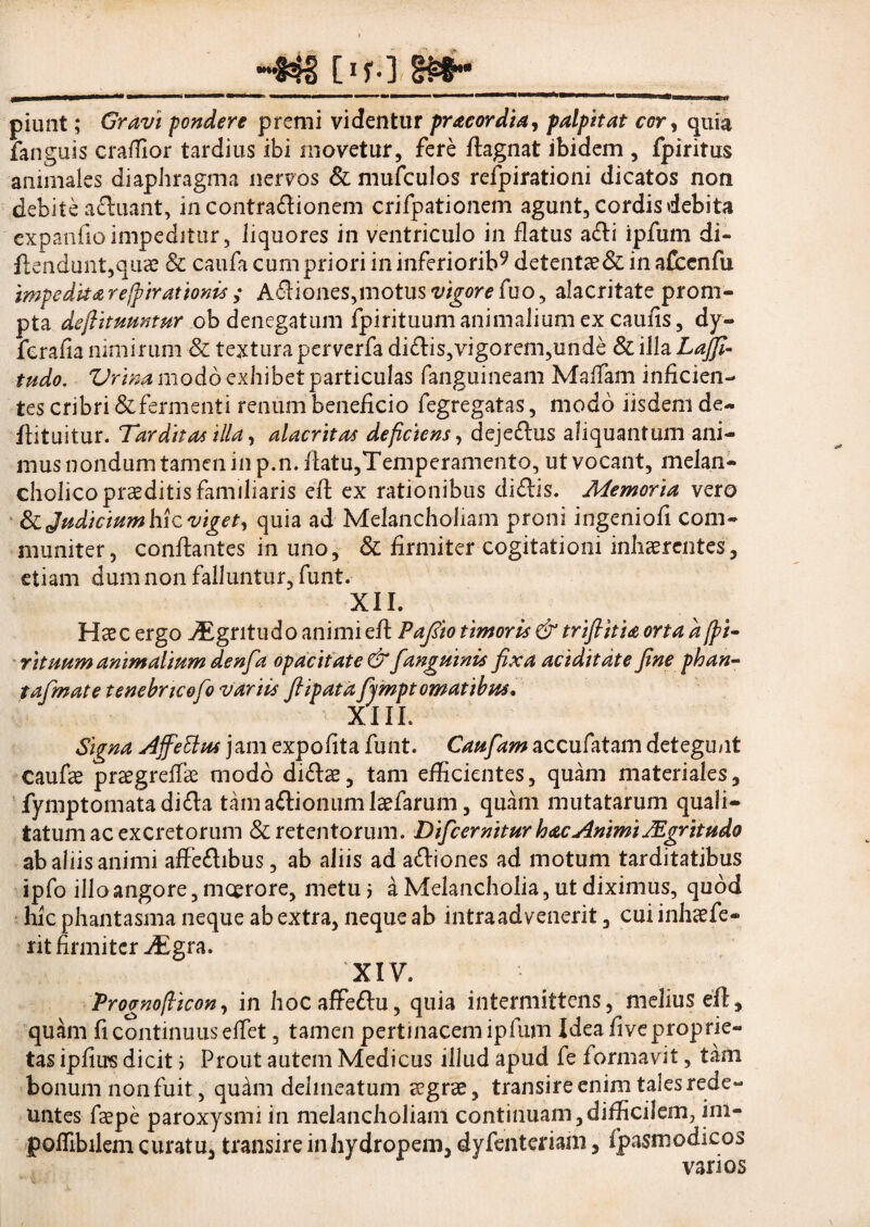 _[ir-\m~__ piunt; Gravi pondere premi videntur pr acor dia, palpitat cor, quia fanguis craffior tardius ibi movetur, fere flagnat ibidem , fpiritus animales diaphragma nervos & mufculos refpirationi dicatos non debite afluant, incontraflionem crifpationem agunt, cordis debita expanfioimpeditur, liquores in ventriculo in flatus afli ipfum di- ftendunt,quae & caufa cum priori in inferiorib9 detentae& in afcenfu impeditarcfpirattonts ; AflioneSjinotusw^rtffuo, alacritate prom¬ pta deftituuntur .ob denegatum fpirituumanimalium ex caulis, dy- fcrafia nimirum & texturaperverfa diflis,vigorem,unde & illa Lajfi- tudo. Urina modo exhibet particulas (anguineam Maifam inficien¬ tes cribri & fermenti renum beneficio fegregatas, modo iisdem de- ilituitur. Tarditas illa, alacritas deficiens, dejeflus aliquantum ani¬ mus nondum tamen in p.n. flatu,Temperamento, ut vocant, melan- cholico praeditis familiaris eft ex rationibus diflis. Memoria vero & Judicium hic viget, quia ad Melancholiam proni ingeniofi com¬ muniter, conflantes in uno, & firmiter cogitationi inhaerentes, etiam dum non falluntur, funt. XII. Haec ergo jEgritudo animi efl Pafito timoris & trifiitia orta a[pi- rituum animalium denfa opacitate & Janguinis fixa aciditdte fine phan- tafimate tenebrteofo variis fiipata fijmpt ornatibus. XIII. Signa Ajfettus jam expofita funt. Caufiam accufatam detegu/it caufae prsegreffie modo diflae, tam efficientes, quam materiales, fymptomatadifla tamaflionum laefarum, quam mutatarum quali¬ tatum ac excretorum & retentorum. Dific emitur hac Animi JEgr it udo ab aliis animi affeflibus, ab aliis ad afliones ad motum tarditatibus ipfo illo angore, moerore, metu ? a Melancholia, ut diximus, quod hic phantasma neque ab extra, neque ab intra ad venerit, cui inhaefe¬ rit firmiter JEgra. XIV. Prognofiicon, in hocaffeflu, quia intermittens, melius eft, quam fi continuus effiet, tamen pertinacem ipfum Idea five proprie¬ tas ipfiirs dicit i Prout autem Medicus illud apud fe formavit, tam bonum non fuit, qu^m delmeatum eegrse, transire enim tales rede¬ untes feepe paroxysmi in melancholiam continuam,difficilem, im- poffibilem curatu, transire in hydropem, dyfenteriam, fpasmodicos varios