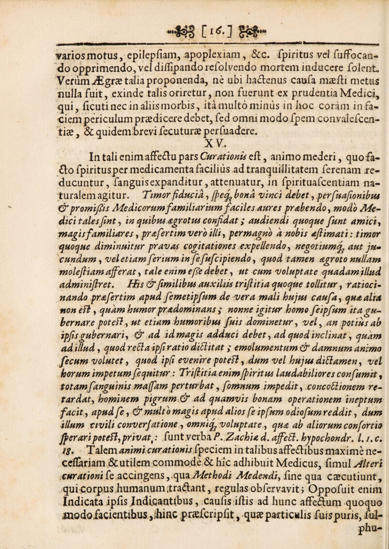 —S4S [i^] gftg™ varios motus, epilepfiam, apoplexiam, &c. fpiritus vel fuffocan- do opprimendo, vel didlpando refoivendo mortem inducere folent Verum iEgrae talia proponenda, ne ubi hactenus caufa maelii metus nulla fuit, exinde talis oriretur, non fuerunt ex prudentia Medici, qui, licuti nec in aliis morbis, ita multo minus -in iioc coram in fa¬ ciem pericula m praedicere debet, fed omni modo fpem convalefcen- tiae, i&quidemforevi fecuturae perfuadere. XV. In tali enim affeftu pars Curationis eft, animo mederi, quofa- flo fpiritusper medicamenta facilius ad tranquillitatem ferenam re¬ ducuntur, fanguis expanditur, attenuatur, in fpirituafcentiam na¬ turalem agitur. Timor fiducia, fpetfc bona vinci debet, perfuafionibus &promifiis Medicorumfamiliarium faciles aures prabendo, modo Me¬ dici talesfint, in quibus agrotus confidat; audiendi quoque funt amici, magis familiares, prafertim vero illi, permagno a nobis aftimati: timor quoque diminuitur pravas cogitationes expellendo, negotiumcf aut ju• eundum, vel etiam fenum infefufeipiendo, quod tamen agroto nullam m o lefi i am afferat, tale enim efe debet, ut cum voluptate quadamtllud adminiftret. His &fimilibus auxiliis triftitia quoque tollitur, ratioci¬ nando prafertim apud femetipfum de vera mali hujus caufa, qua alta non eft, quam humor pradominans ,* nonne igitur homo feipfum ita gu¬ bernare potefl,ut etiam humoribus fuis dominetur, vef an potius ab ipfis gubernari, & ad id magis adduci debet, ad quod inclinat, quam adillud, quod retlaipfiratio difl it at ,* emolumentum & damnum animo fecum volutet, quod ipft evenire poteft, dum vel hujus di flamen, vel horum impetum feqmtur: Triftitia enimfpiritus laudabiliores confumit, totamfanguinis mafam perturbat, fomnum impedit, concoflionem re¬ tardat , hominem pigrum,& ad quamvis bonam operationem ineptum facit, apud fe, & multo magis apud alios feipfum odiofum reddit, dum illum civili converjatione, omnife voluptate, qua ab aliorum confortia Jperaripotefl,privat,: funt verba P.Zachia d. ajfefl. hjpochondr» L /. c. 18. Talem animi curationis fpeciem in talibus affeftibus maxime ne- ccflariam utilem commode & hic adhibuit Medicus, fimul Alteri curationi [e accingens, qua Methodi Medendi, line qua caecutiunt, qui corpus humanum itraflant, regulas obfervavit i Oppofuit enim Indicata ipfis JndiQ^ntlbus, caulis illis ad hunc affeftum quoquo modofacientibus jlhiac praefcripfit, quae particulis fuispuris, fui-