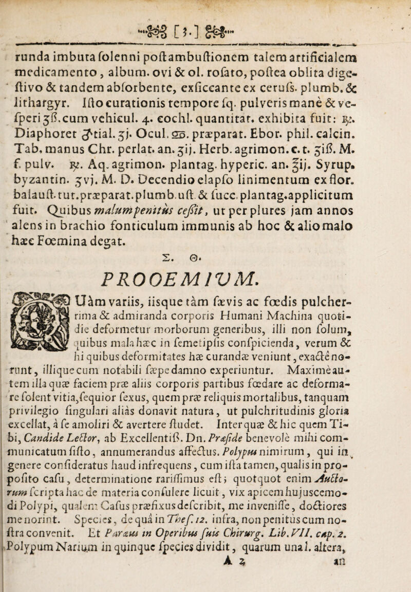 [«•* «U L y J y % c mrn^ runda imbuta folenni poftambuftionem talem artificialem medicamento , album, ovi & ol. rofato, poftea oblita dige- ftivo & tandem ab/orbente, exficcanre ex cetufs. plumb.& lithargyr. Ifto curationis tempore fq. pulveris mane & ve- fperijfi.cum vehicul. 4. eochl. quantitar. exhibita fuit: ly. Diaphoret 3^ciaL 5;. Ocul.g^. praeparat. Ebor. phil. calcio. Tab, manus Chr. perlat. an» jij. Herb. agrimon.c. t. jifi. M. f. pulv. y. Aq. agrimon. plantag. hyperic. an. gij. Syrup. byzantin. jvj. M. D. Decendioelapfo linimentum ex flor* baiauil tu t.prae parat, pium buft .& fuce plantag.applicitum fuit. Quibus malumpemtus ceflit, utperplures jam annos alens in brachio fonticulum immunis ab hoc & alio malo haec Foemina degat. 2. 0* P ROGEM IV M. tHm variis, iisque tam faevis ac foedis pulcher¬ rima & admiranda corporis Humani Machina quoti¬ die deformetur morborum generibus, illi non folum, quibus mala haec in femetipfis confpicienda, verum 8c hi quibus deformitates hae curandae veniunt, exa£le no¬ runt, illiquecum notabili faepe damno experiuntur. Maxime au¬ tem illa quae faciem prae aliis corporis partibus fcedare ac deforma¬ re folent vitia/equior fexus, quem prae reliquis mortalibus, tanquam privilegio lingulari alias donavit natura, ut pulchritudinis gloria excellat, a fe amoliri & avertere /ludet. Inter quae &hic quem Ti¬ bi, Candide Lettor1 ab Excellentifi. Dn. Prafide benevole mihi com¬ municatum fi/lo, annumerandus affecflus. Poljpm nimirum, qui in genere confidcratus haud infrequens, cum i/la tamen, qualis in pro- pofito cafu, determinatione rariiTinius e/1 ; quotquot enimAutfj- rwwfcriptahacde materia confulerc licuit, vix apicemhujusccmo- di Polypi, qualem Gafus praefixus deferibit, meinveni/Te, do£biores menorint. Species, de qua in The f. 12, infra, non penitus cum no- ftra convenit. Et Param m Operibus fuis Chirurg. Lib, V1L cap.2. Polypum Nanum in quinque fpecies dividit, quarum unab aitera, k % an