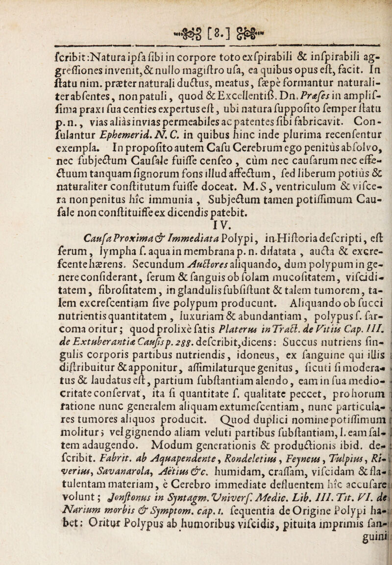 «3 [«•] 8»- fcribit:Naturaipfafibiin corpore totoexfpirabili & infpirabili ag- greffiones invenit, & nullo magiflro ufa, ea quibus opus efl, facit. In flatunim.praeternaturalidu£lus,meatus, faepeformantur naturali- terabfentes, nonpatuli, quod &Excdlentifi. Dn,Prafesin amplif- fima praxi fua centies expertus efl, ubi natura fuppofito femper flatu p. n., vias alias invias permeabiles ac patentes fibi fabricavit. Con - lulantur Ephemerid. N. C. in quibus hinc inde plurima recenfentur exempla. In propofito autem Cafu Cerebrum ego penitus abfolvo, nec fubje&um Caufale fuiffe cenfeo , cum nec caufarum nec effe¬ ctuum tanquam lignorum fons illud affe£lum, fed liberum potilis & naturaliter conftitutum fuiffe doceat. M.S, ventriculum &vifce- ra non penitus hic immunia , Subje&um tamen potiflimum Cau¬ fale nonconflituiffeex dicendis patebit. IV. Caufa Proxima & Immediata Polypi, in Hifloria deferipti, efl ferum, lympha f. aqua in membrana p. n. dilatata , auda & excre- fcente haerens. Secundum Auttores aliquando, dum polypum in ge¬ nere confiderant, ferum&fanguisobfolam mucofitatem, vifeidi- tatem, hbrofitatem, in glandulisfubfiflunt & talem tumorem, ta¬ lem excrefcentiam five polypum producunt. Aliquando ob fucci nutrientis quantitatem , luxuriam & abundantiam, polypus f. far- coma oritur; quod prolixe fatis Platerus in Trabi. de Vitiis Cap. ///. de Extuberantia Caufisp. 288. defcribit,dicens: Succus nutriens lin¬ gulis corporis partibus nutriendis, idoneus, ex fanguine qui illis diflribuitur&apponitur, aflimilaturquegenitus, ficuti fimodera* tus & laudatus efl, partium fubflantiam alendo, eam in fua medio¬ critate confervat', ita fi quantitate f. qualitate peccet, pro horum fatione nunc generalem aliquam extumefeentiam, nunc particula¬ res tumores aliquos producit. Quod duplici nominepotiffirnum molitur > vel gignendo aliam veluti partibus fubflantiam, 1. eam fal- tem adaugendo. Modum generationis & produCtionis ibid, de¬ peribit. Fabrit. ab Aquapendente, Rondeletius, Fejneus, Tuipim, Rgm verius, Savanarola, Aetim&c. humidam, craflam, vifeidam &fla- tulentammateriam, e Cerebro immediate defluentem hic accufarc Narium morbis &Sjmptom. cap. /. fequentia de Origine Polypi ha¬ bet; Oritor Polypus ab humoribus vifcidis, pituita imprimis fan- guini i