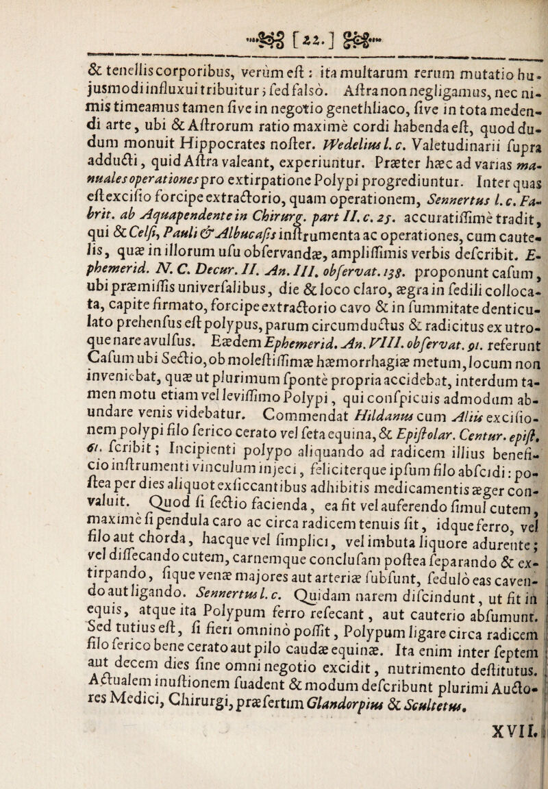 ____ [z*-] Sc tenelliscorporibus, verume/t; itamultarum rerum mutatio hu* jusmodi in/luxui tribuitur ;fed falso. A/tranonnegfigamus, nec ni¬ mis timeamus tamen flve in negotio genethliaco, five in tota meden¬ di arte, ubi &A/trorum ratio maxime cordi habendae/1, quoddu- dum monuit Hippocrates no/ler. iVedeliptsl.c. Valetudinarii fupra addu&i, quid A/tra valeant, experiuntur. Praeter haec ad vanas ma¬ nuales operationes pro extirpatione Polypi progrediuntur. Inter quas e/1excifo forcipe extraflorio, quam operationem, Sennertus l.c, Fa-< brit. ab Aqtsapendentein Chirurg. part II. c. 2j. accuratifiime tradit, qui ScCelfi) Albae afisinfttumenta ac operationes, cum caute¬ lis, quae in illorum ufuobfervandae, ampliflimis verbis deferibit. £- phemertd. N. C. Decur. II. An. ///, obfervat. 13$. proponunt cafum, ubipraemifiisuniverfalibus, die & loco claro, aegra in fedili colloca¬ ta, capite firmato, forcipeextraflorio cavo & in fummitate denticu¬ lato prehenfus e/1 polypus, parum circumductus & radicitus ex utro¬ que nare avulfus. Esdem Ephemerid. An. VIII. oh fervat. 91. referunt Cafum ubi Se£lio,obmole/lii?imaehaemorrhagiaemetum,Jocum non inveniebat, qua? ut plurimum fponte propria accidebat, interdum ta¬ men motu etiam vel leviflimo Polypi, qui confpicuis admodum ab¬ undare venis videbatur. Commendat Htldanus cum Altis qxcifio- nem polypi flo ferico cerato vel feta equina, & Epifiolar. Centur. epifl. 6i> feribit; Incipienti polypo aliquando ad radicem illius benefi- cioin/lrumenti vinculum injeci, feliciterqueipfumfloabfcidi: po- Hea per dies aliquot ex fi ccantibus adhibitis medicamentis a?ger con¬ valuit. Quod /i feftio facienda, ea f t vel auferendo fimul cutem, maxime fi pendula caro ac circa radicem tenuis fit, idque ferro, vel nloautchorda, hacquevel fimplici, vel imbuta liquore adurente; vel di/Iecando cutem, carnemque conclufam po/lea feparando & ex- tirpando, fique venae majores aut arteris fubfunt, feduloeas caven- do aut ligando. Sennertus l.c. Quidam narem difeindunt, ut fit in i equis, atque ita1 Polypum ferro refecant, aut cauterio abfumunt. { bed tutius eft, fi fieri omnino po/fit, Polypum ligare circa radicem filo ferico bene cerato aut pilo caudae equinae. Ita enim inter feptem : aut decem dies fine omni negotio excidit, nutrimento deftitutus. \ Aptualemmu/bonem fuadent & modum deferibunt plurimi Auflo. E res Medici, Chirurgi,prasfertnn Glandorptus & Scultetus, X YI Iri