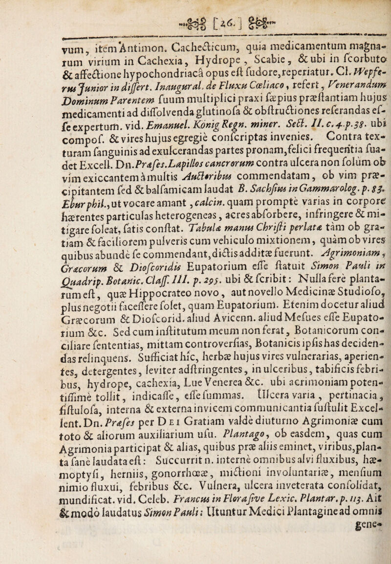 M»*3 L'2<5- J vum, item A ni inion. Gache&rcum, quia medicamentum magna- rum virium in Cachexia, Hydrope , Scabie, &ubi in fcorbuto & affeStione hypochondriaca opus eft fudore,reperiatur, Ch mpft- in dijfert. Inaugurah do Fluxu ^ocltaco y refert , Tener an dum Dominum Parentem fuum multiplici praxi fepius praiflaotiam hujus medicamenti ad ditfblvenda glutino fa & obhrudiones referandas ef- £e expertum. vid. Emanuel. Konig Regn. miner. Sebi. II.c^^.p.^S^ ubi compof. & vires hujus egregie confcriptas invenies. Contra tex¬ turam fanguinis ad exulcerandas partes pronam,felici frequentia fua- det Excelk Dn.Prafes.Lapillos cancrorum contra ulcera non folum ob vim exiccantem a multis Autteribta commendatam, ob vim prae¬ cipitantem fed &balfamicam laudat B. Sachjim inGammarolog. p, EburphiL, ut vocare amant ycalcin. quam prompte varias in corpore haerentes particulas heterogeneas, acres abforbere, infringere & mi¬ tigare foleat, fatis condat. Tabula mania Chrifii perlata tam ob gra¬ tiam & faciliorem pulveris cum vehiculo mixtionem, quam ob vires quibus abunde fe commendant,diftisadditee fuerunt. Agrimoniam f Gracorum & Diofcortdis Eupatoriam elfe datu it Simon Pauli tn Quadrip. Botanic. Claff. UL p. 295. ubi & feribit: Nulla fere planta¬ rum ed, queeHippocrateonovo, aut novello .Medicinae Studiofo, plus negotii facefferefolet, quam Eupatorium. Etenim docetur aliud Gnecorum &Diofcorid, aliud Avicenn. aliud Mefues elfe Eupato¬ riam &c. Sed cum inditutam meum non ferat, Botanicorum con¬ ciliare fententias, mittam controverfias. Botanicis ipfishas deciden¬ das relinquens. Sufficiat hic, herbae hujus vires vulnerarias, aperien¬ tes, detergentes , leviter addringentes, in ulceribus, tabificis febri¬ bus, hydrope, cachexia, Lue Venerea &c. ubi acrimoniam poten- tiffime tollit, indicaffe, effefummas. Ulcera varia, pertinacia, fidulofa, interna & externa invicem communicantia fudulit Excel- lent.Dn.Prafes per D ei Gratiam valde diuturno Agrimoniae cum toto & aliorum auxiliarium ufu. Plantago, ob easdem, quas cum Agrimonia participat & alias, quibus prae aliis eminet, viribus,plan¬ ta fane laudata ed: Succurrit n. interne omnibus alvi fluxibus, hae- moptyfi, herniis, gonorrhoea, miUioni involuntaria?, menfium nimio fluxui, febribus &c. Vulnera, ulcera inveterata confolidat, mundificat. vid, Celeb. Francus in Florafive Lexic. Plantar.p. 113. Ait &moio laudatus Simon P adii Utuntur Medici Plantagine ad omnis gene-