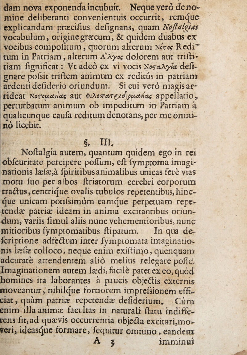 dam nova exponenda incubuit. Neque vero de no¬ mine deliberanti convenientuis occurrit, remque explicandam pra?cifius defignans, quam Noftalgias vocabulum, origine gracum, & quidem duabus ex vocibus carri politum, quorum alterum nfcof Redi* tum in Patriam, alterum AvAyof dolorem aut trifti* tiam lignificat: Vt adeo ex vi vocis NesvtAywfc deli- gnare pofsit triffcem animum ex reditus in patriam ardenti defiderio oriundum. Si cui vero magis ar¬ rideat nofcpaylas aut QihoTrctT&cflofimas appellatio,, perturbatum animum ob impeditum in Patriam a qualicunque caufa reditum denotans, per me omni¬ no licebit. ; !* * . , §♦ III. £ 1;: Noltalgia autem, quantum quidem ego in rei ©bfcuritate percipere polium, eft fymptoma imagi¬ nationis la?fa?,a fpiritibus animalibus unicas fere vias motu luo per aibos ftriatorum cerebri corporum tradus, centrique ovalis tubulos repetentibus, hi ne¬ que unicam potifsimum eam que perpetuam repe¬ tenda? patria? ideam in anima excitantibus oriun¬ dum, variis limul aliis nunc vehementioribus, nunc mitioribus fymptomatibus ftipatum. In qua de- feriptione adfedum inter fymptomata imaginatio¬ nis la?fae colloco, neque enim exiftimo, quenquam adeurate attendentem alio melius relegare polle. Imaginationem autem Ja?di, facile patetexeOjqued homines ita laborantes a paucis objedis externis moveantur, nihilque fortiorem imprefsionem effi¬ ciat, quam patria; repetenda? defiderium,, Cum enim illa anima? facultas in naturali flatu indiffe¬ rens fit, ad qua?vis occurrentia objeda excitari,mo¬ neri» ideasque formare, fequitur omnino, eandem A j imminui