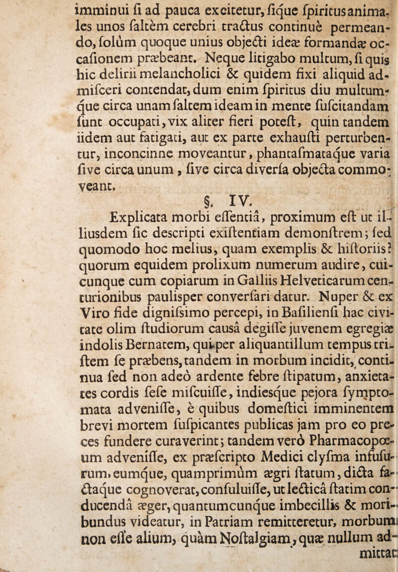 imminui fi ad pauca excitetur, fique fpiricus anima, les unos faltem cerebri tra&us continue permean¬ do, foium quoque unius obje&i idea: formanda oc- cafioncm prabeant. Neque litigabo multum, fi quis hic delirii melancholici & quidem fixi aliquid ad- mifceri contendat, dum enim fpiritus diu multum¬ que circa unam faltem ideam in mente fufcitandam funt occupati, vix aliter fieri poteft, quin tandem iidem aut fatigati, aut ex parte exhaufti perturben¬ tur, inconcinne moveantur, phantafmataquc varia five circa unum, five circa drverla objeda coramo: veant. S. IV. t ; ; Explicata morbi effentia, proximum efi: ut il~ liusdem fic descripti exiftentiam demonftrem; fed quomodo hoc melius, quam exemplis & hiftoriis? quorum equidem prolixum numerum audire, cui¬ cunque cum copiarum in Galliis Helveticarum cen¬ turionibus paulisper converfari datur. Nuper & ex Viro fide dignifsimo percepi, inBafilienfi hac civi¬ tate olim ftudiorum causa degifie juvenem egregia; indolis Bernatem, qui-per aliquantillum tempus tri- ftem fe prabens, tandem in morbum incidit, conti¬ nua fed non adeo ardente febre ftipatum, anxieta¬ tes cordis fefe mifcuifle, indicsque pejora fyrqpto- mata advenifle, e quibus domefiici imminentem brevi mortem fufpicantes publicas jam pro eo pre¬ ces fundere curaverint; tandem vero Pharmacopoe- um advenifie, ex prafcripto Medici clyfma infufu- rum, eumque, quamprimum agri fiatum, dida fa- ftaque cognoverat, confuluifie, ut le&ica ftatim con¬ ducenda ager, quantumcunque imbecillis & mori¬ bundus videatur, in Patriam remitteretur, morburai non efie alium, quam Noftalgiam, qua nullum ad¬ mittat;