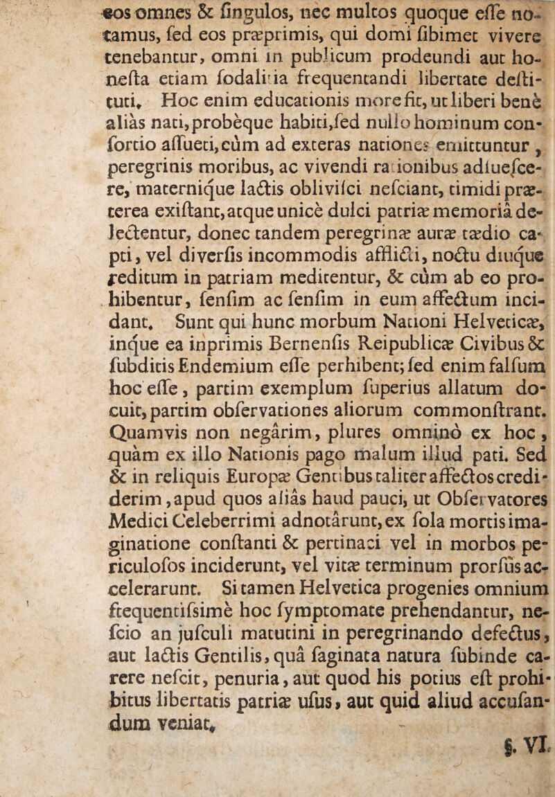 eos omnes & Ungulos, nec multos quoque efie no ¬ tamus, fed eos praeprimis, qui domi fibimet vivere tenebantur, omni m publicum prodeundi aut ho- nefta etiam fodaliia frequentandi libertate delli- tuci. Hoc enim educationis more fit, ut liberi bene alias nati,probeque habiti,fed nullo hominum con- fortio aflfuetijCum ad exteras natione* emittuntur , peregrinis moribus, ac vivendi ra iouibus adlue|ce- re, maternique ladis oblivilci nefciant, timidi pra?- terea exiftant, atque unice dulci patrice memoria de¬ lectentur, donec tandem peregrina; aura? ta?dio ca¬ pti, vel diverfis incommodis afflidi, nodu diuque jreditum in patriam meditentur, & cum ab eo pro¬ hibentur, fenfim acfenfim in eum affedum inci¬ dant. Sunt qui hunc morbum Nationi Helvetica?, inque ea inprimis Bernenfis Reipublicae Civibus & fubdicis Endemium efle perhibent; fed enim falfum hocefle, partim exemplum fu peri us allatum do¬ cuit, parti m obfervationes aliorum commonftrant. Quamvis non negarim, plures omnino ex hoc, quam ex illo Nationis pago malum illud pati. Sed & in reliquis Europa; Genti bus taliter afFedos credi * derim, apud quos alias haud pauci, ut Obfei vatores Medici Celeberrimi adnotarunt,ex fola mortis ima¬ ginatione conflanti & pertinaci vel in morbos pe- riculofos inciderunt, vel vita; terminum prorfus ac¬ celerarunt. Si tamen Helvetica progenies omnium ftequentifsime hoc fymptomate prehendantur, ne- fcio an jufculi matutini in peregrinando defedus, aut ladis Gentilis, qua faginata natura fubinde ca¬ rere nefcit, penuria, aut quod his potius eft prohi¬ bitus libertatis patris ufus» aut quid aliud accufan- dum veniat* - § §. VI J