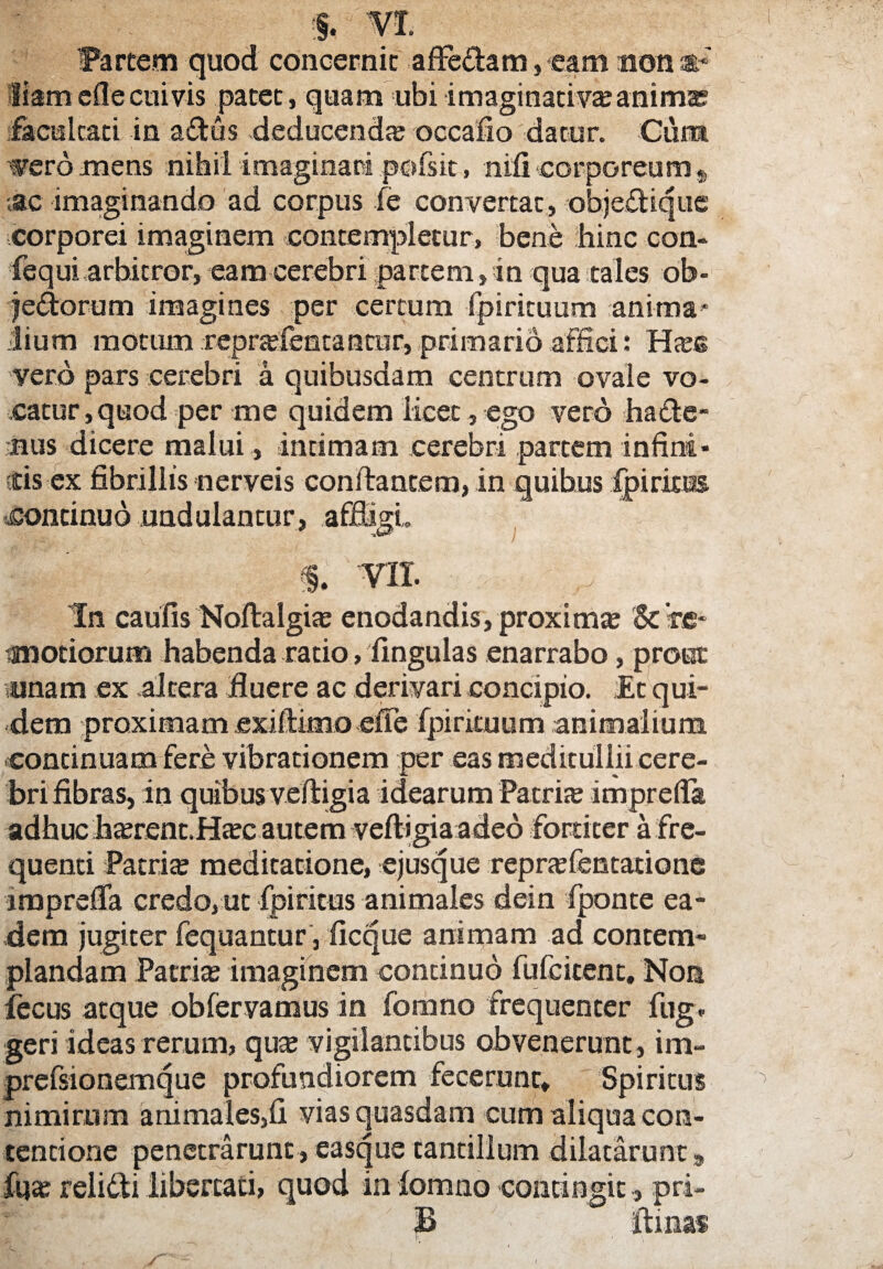 m. Fartem quod concernit affe&am, eam non at8' liamefle cuivis patet, quam ubiimaginativaeanima? facultati in affcus deducenda occafio datur. Cum weromens nihil imaginari pofsit, nifi -corporeum $ ac imaginando ad corpus fe convertat, obje&ique corporei imaginem contempletur, bene hinc con- fequi arbitror, eam cerebri partem, in qua tales ob- je&orum imagines per certum fpirituum anima* ilium motum reprafentantur, primario affici: Has« vero pars cerebri a quibusdam centrum ovale vo¬ catur, quod per me quidem licet, ego vero hacte¬ nus dicere malui , intimam cerebri partem infini¬ tis ex fibrillis nerveis conflantem, in quibus fpirkts continuo uadalantur, affigi,. % VI I. 'In caulis Noflalgias enodandis, proxima & 're- modorum habenda rado, lingulas enarrabo, prout unam ex .altera fluere ac derivari concipio. Et qui¬ dem proximam exiitimo efle fpirituum animalium continuam fere vibrationem per eas meditullii cere¬ bri fibras, in quibus veltigia idearum Patrite imprefia adhuc hasrent.Htee autem veftigiaaded fortiter a fre¬ quenti Patrite meditatione, ejusque reprtefentadone imprsfla credo, ut fpiritus animales dein fponte ea¬ dem jugiter fequantur, ficque animam ad contem¬ plandam Patrite imaginem continuo fufcitcnt. Non fecus atque obfervamus in fomno frequenter fug. geri ideas rerum, quas vigilantibus obvenerunt, im- prefsionemque profundiorem fecerunt» Spiritus nimirum animales,fi vias quasdam cum aliqua con¬ tentione penetrarunt, easque tantillum dilatarunt, fqas relidti libertati, quod in lomno contingit, pri- B - '