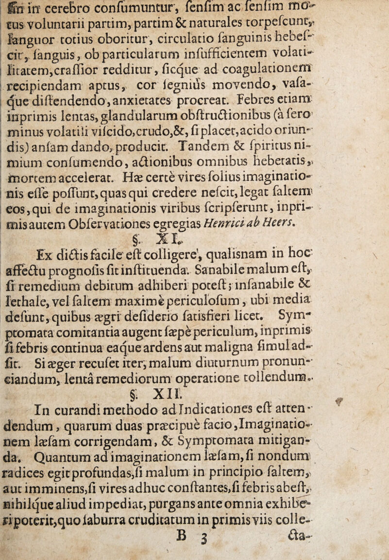 felix cerebro confumuntury feniim ac femim ttio^ eus voluntarii partim, partim & naturales torpefcunt,. languor totius oboritur, circulatio fanguims hebeb cir, languis, ob particularum infufficientem volati* l'itatem,craflior redditur , ficque ad coagulationem recipiendam aptus, cor legnius movendo, vafa- que diftendendo, anxietates procreat. Febres etiam inprimis lentas, glandularum obftru&ionibus (a fero minus volatili viicido,crudo,5r, fiplacet,acido oriun¬ dis) anfam dando» producit. Tandem & fpiritus ni¬ mium confumendo, adionibus omnibus hebetatis,, mortem accelerat. Ha? certe vires folius imaginatio¬ nis elfe poflunt, quas qui credere nefcit, legat faltem» eos,qui de imaginationis viribus fcripferunt, inpri¬ mis autem Oblervationes egregias Hennciab Heers. X I«- Ex didis facile eft colligere’, qualisnam in hoc afFedu prognolls fit inftituenda. Sanabile malum efiy fi remedium debitum adhiberi poteft; lnfanabile & Jethale, vel faltem maximepericulofum, ubi media defunc,quibus tegri defiderio fatisfieri licet. Sym¬ ptomata comitantia augent ftepe periculum, inprimis fi febris continua eaque ardens aut maligna fimul ad- fit. Si a?ger recufet iter, malum diuturnum pronun- ciandum, lenta remediorum operatione tollendum.. §; xii. In curandi methodo ad Indicationes eft atten¬ dendum, quarum duas praecipue facio,Imaginatio¬ nem lasfam corrigendam , & Symptomata mitigan¬ da. Quantum ad imaginationem ladam,fi nondum1 radices egitprofundas,fi malum in principio faltem,. aut imminens,fi vires adhuc conftantes.fi febris abefty Hihilque aliud impediat, purgans anteomnia exhibe¬ ri poterit, quo laburra cruditatum in primis viis colle-