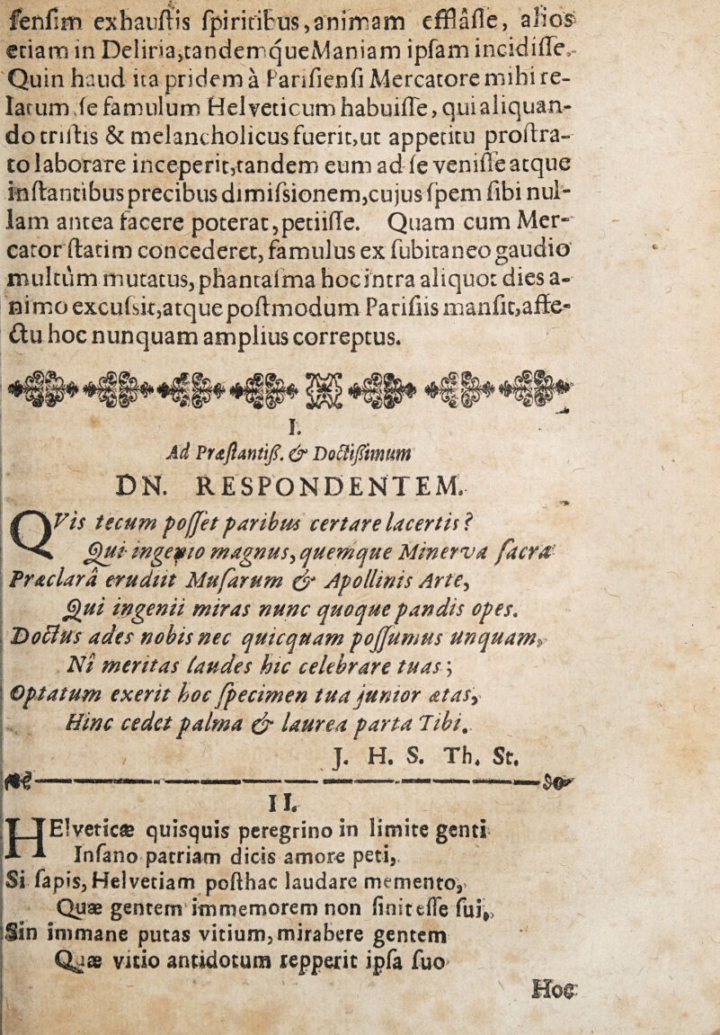fenfim exhaufris Ipiritifus»aniVirfam effiafle, alio» etiam in Deliria,tandemqueManiam ipfam incidifle,- Quin haud ita pridem a Parifienfi Mercatore mihi re¬ latum Je famulum Helveticum habuiffe, qui aliquan¬ do trifhs & melancholicus fuerit,ut appetitu proftra- to laborare inceperit,tandem eum ad fe venifle atque inflantibus precibus dimifsionem,cujus fjpern fibi nul¬ lam antea facere poterat,petiifle. Quam cum Mer¬ cator (fatim concederet, famulus ex fubitaneo gaudio multum mutatus, phantalma hoc intra aliquot dies a- nimo excufsit,atque poflmodum Parifiis manfit,affe¬ ctu hoc nunquam amplius correptus. I. Ad Praftantifi. & Dofli/mum DN. RESPONDENTEM. QVts tseum poffet paribus certare lacertis ? Qui- mgefio magnus ■> quemque Minerva facra Praclard erudiit Mufarum $* Apollinis Arte, Qui ingenii miras nunc quoque pandis opes. Doffus ades nobis nec quicquam pofjumus unquam» Ni meritas laudes hic celebrare tuas; Optatum exerit hoc fpecimen tua punior atasy Hinc cedet palma & laurea parta Tibi,. J. H. S. Th. St. — -——.... ' II. HElvetic» quisquis peregrino in limite genti Infano patriam dicis amore peti,. Si fapis, Helvetiam pofthac laudare memento. Quae gentenrs immemorem non finitefle fui,, Sin immane putas vitium,mirabere gentem Qjae vitio antidotum repperit ipfa fuo