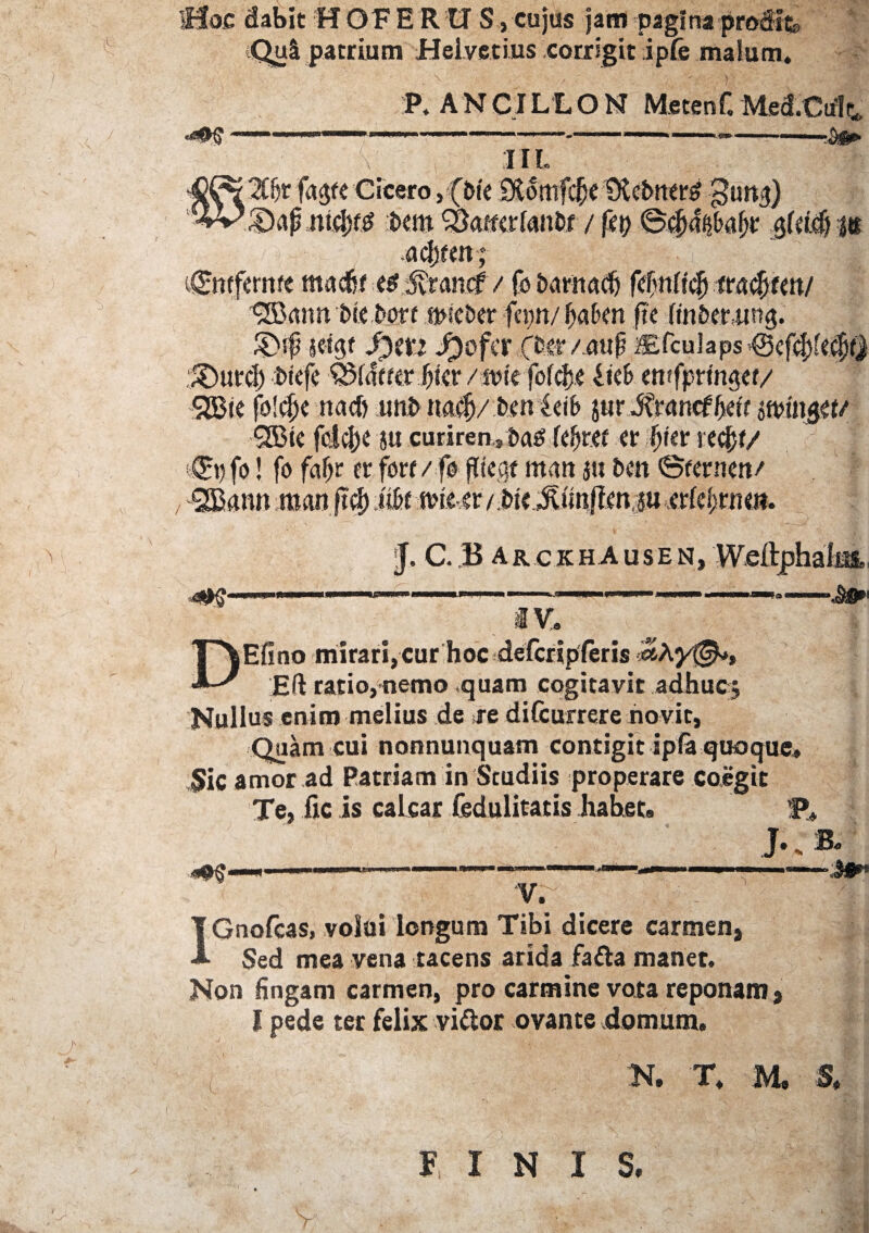 ■Hoc dabit« OF ERUS, cujus jam pagina prodita (Qui patrium Helvetius corrigit ipfe malum. L b P. A N pJ L L O N Metenf. Med.Culr* .... 1 ■■ I11. 'If)t fa<$te Cicero, {Pie Btomfcfjc CKcbtterd JJuttfj) £>ap nifytti *>em SQatfcrlanfcr / fep ©4j<f($a(jt £(ti$ m acljffn; tgmfernfc mad5f -HMtarnt / fotxmiadj f#nftc|j mfyitn/ UB.an» t>t<,Nrt ancter fnm/ fjafcfn jtc fin&crttRg. $>$. $gt ^3ofcr (im/ au$ /Efcu]aps @cfcf}fccl)y :5DurcI) bicfe Q3tde?<r Jfjicr /iv»k fofcfje fkf> cntfprmger/ SBic foldjc nacfi uni> uacfj/ t>tn icib jur -Strancf 5etr mn$it/ 9Bk fdcj)C ju curiren, Pag kfjttf cr fjkr redjf/ ;©t)fo! fo fafjr er fore/ fo pie,at titan ju t>m ©femen/ SBann man fi$ MmU-.it / Pte Jtunftmju .etteijmn. E «*$• J, C. B arckhAusen, Weitphalm, —— ——*• -—•■§£*’ iV, Efino mirari,cur hoc defcripferis ^Ay®*, Eft ratio,nemo quam cogitavit adhucj Nullus enim melius de re difeurrere novit, Quam cui nonnunquam contigit ipla quoque» <Jic amor ad Patriam in Studiis properare coegit Te, fic is calcar Sedulitatis habet» St J.B. «9$ ■■ -■- ■ » J»* V. IGnofcas, volui longum Tibi dicere carmen. Sed mea vena tacens arida fafta manet. Non fingam carmen, pro carmine vota reponam, I pede ter felix viftor ovante domum. :N. T. M. S. FINIS,