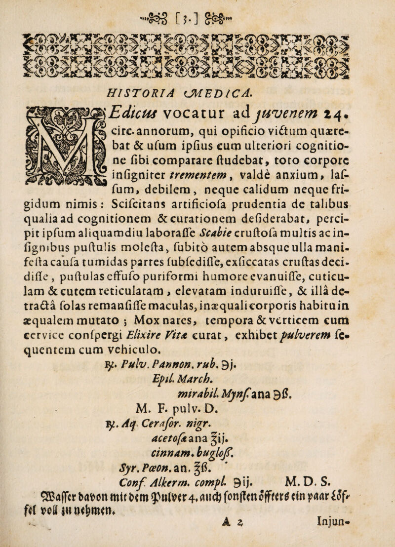 ->S®7) [5-] S&™ Vf' r*. HISTORIA CMED/CA. iEdtcus vocatur ad juvenem 14. cire.annorum, qui opificio vidtum quaere¬ bat & ufum ipfius cum ulteriori cognitio¬ ne fibi comparare ftudebat, toto corpore infignirer trementem, valde anxium, laf- fum, debilem, neque calidum neque fri¬ gidum nimis: Scifcitans artificiofa prudentia de talibus qualia ad cognitionem & curationem defiderabat, perci¬ pit ipfum aliquamdiu laboraffe Scabie cruftofa multis ac in- figmbus puftulis molefta, fubito autem absque ulla mani- feftacaufa tumidas partes fubfcdifie,exficcatas cruftasdeci* difle, puftulaseffufo punformi humore evanuifle, cuticu¬ lam & cutem reticulatam > elevatam induruiffe, & illa de- tra&a folas remanfiflemaculas,inaequalicorporis habituin aequalem mutato 5 Mox nares, tempora & verticem cum cervice confpergi Elixire Vita curat, exhibet pulverem fe* quentem cum vehiculo. Pulv. Pannon. rub. 9j. EpiL March. rmrabil Mynfzm 96. M. F. pulv. D. v/. Aq. Cera for. nigr. acetofa ana %ij. cinnam♦ buglojf. Syr. Pceon.zn, %6. Conf. Alkerm. compi 9ij. M. D. S. SEBajftr bmn mi t bm (ptilw 4. aucti fonjfm offwtf <fn ym f*! wll w A a Injun-