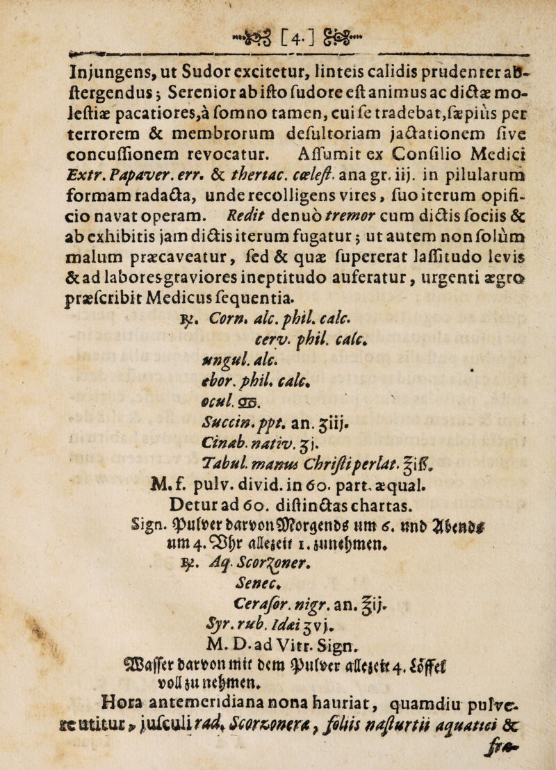 [4-] §£§ l^r-nfr i . - ----- - - -—.... — | Injungens, ut Sudor excitetur, linteis calidis prudenter aB- ftergendus 5 Serenior ab ifto fudore eft animus ac didae mo- ieftiae pacatiores,a fomno tamen, cuife tradebat,faepius per terrorem & membrorum defultoriam jadationem five concuffionem revocatur. Aflumit ex Confilio Medici Extr. Papaver, err. & thertac. ceeleft. ana gr* iij. in pilularum formam radada, unde recolligens vires, fuo iterum opifi¬ cio navat operam. Redit denub tremor cum didis fociis& ab exhibitis jam didis iterum fugatur $ ut autem nonfolum malum praecaveatur, fed& qux fupererat laffitudo levis &adlaboresgravioresineptitudo auferatur, urgenti segto prsefcribi t Medicus fequentia. Corn* aic. phil. cale* cerv. phil. cale. ungui ale. thor.phil cale. ocul ss. Succin♦ ppt. an. jiij. Cinab. nativ. jj. Tabui manu* Chrifiiperlat. gif?» M. f. pulv. divid. in 60. part. aequal. Detur ad 60. diflindas chartas. Sign. spufoer fcamnS0?or<}tnt>$ nm 6. %UnM ttm 4. S8J)r affeiett 1. sutKl;mw* 52. Aq. ScorTpner. Senec♦ Cerafir. nigr. an. §ij. «5)7*. M. D. ad Vier. Sign. OTalTerfcamnmit ixm $u(vcr volUtuttjjntttn Hora antemeridiana nona hauriat, quamdiu pulre» stc utitur * jufcali^f Swwmra > filiis nafiurm aquatici dc fi**