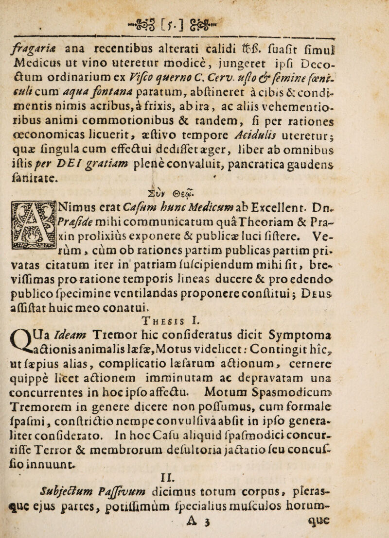 [f-] firagaria ana recentibus alterati calidi tfcfi. fuafit fimul Medicus ut vino uteretur modice, jungeret ipfi Dcco- ftura ordinarium ex Vifio querno C. Cerv. ufio& femine fcenz- t ulicum aqua fontana paratum, abftineret a cibis & condi¬ mentis nimis acribus,a frixis, abira, ac aliis vehementia, ribus animi commotionibus & tandem, fi per rationes oeconomicas licuerit, aeftivo tempore Aridulis uteretur, quae lingula cum effe&ui dediffetager, liber ab omnibus iftis per DEI gratiam plene convaluit, pancratica gaudens fanirate. A \ _ Xvv ®£&). « ]Nimus erat Cafum hunc Medicum ab Excellent. Dn* Prafde mihi communicatum quaTheoriam & Fra- xin prolixius exponere & publicae luci fiftere. Ve¬ rum , cum ob rationes partim publicas partim pri» vatas citatum iter in patriam fu/cipiendum mihi fit, bre- villi mas pro ratione temporis lineas ducere & pro edendo publico fipecimine ventilandas proponereconditui j Deus affiftat huic meo conatui. Thesis I. Qtla Ideam Tremor hic confideratus dicit Symptoma a&ionisanimalislaTae,Motus videlicet: Contingit hic^ ut («pius alias, complicatio Iasiarum a&ionum, cernere quippe licet aftionem imminutam ac depravatam una concurrentes in hoeiplbaffe&u. Motum Spasmodicum Tremorem in genere dicere non polfumus, cum formale fpafmi, conftridio nempeconvulfivaabfit in ipfo genera* literconfiderato. InhocCafu aliquidfpafmodiciconcur- riffe Terror & membrorum defultoiia jactatioleu concuf- fio innuunt* II. Subjectum PaJJivum dicimus totum corpus, pieras- que ejus parces> poullimum IpecialiusmufcuJos horum-