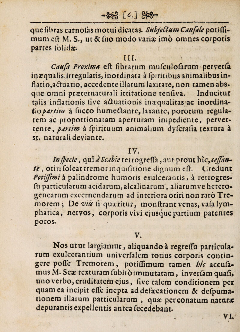 **•»; que fibras carnofas motui dicatas. Suhjettum Caufale potiffi- mum eft M. S., ut & fuo modo varias imo omnes corporis partes folidae. IIL Caufa Proxima eft fibrarum mufculofarum perverfa inaequalisjrregularis, inordinata a fpiritibus animalibus in¬ flatio, a<3uatio, accedente illarum laxitate, non tamen abs¬ que omni pneternaturali irritatione tenfiva. Inducitur talis inflationis live a&uationis inaequalitas ac inordina- i\opartim k fucco humeftanre, laxante, pororum regula¬ rem ac proportionatam aperturam impediente, perver¬ tente, partim a fpirituum animalium dyfcrafia textura a sjt. naturali deviante. IV. Jnftecie, quii Scabie retrogrefia, aut prout b!ic>cej]an- re, oriri foleat tremor inquifitione dignum eft. Credunt Potijjimi a palindrome humoris exulcerantis, k retrogres- fu particularum acidarum,alcalinarum, aiiarumve hetero- genearum excernendarum ad interiora oriri non raro Tre¬ morem 5 De viis fi quxritur, monftrant venas, vafa lym¬ phatica, nervos, corporis vivi ejusquepartium patentes poros. V. Nos utut largiamur , aliquandoa regreffu particula¬ rum exulcerantium univerfalem totius corporis contin¬ gere pofle Tremorem, potiflimum tamen hic accufa¬ na us M. Seae texturam fubitoimmutatam, inverfam quafi* uno verbo, cruditatem ejus, live talem conditionem per quam ea incipit efife inepta ad defaecationem & defpuma- tionem illarum particularum , quae perconatum naturae depurantis expellentis antea fecedebant. VI.