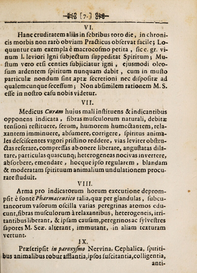 Hanc cruditatem alias in febribus toto die, in chroni¬ cis morbis non raro obviam Pra&icusobfervatfacile; Lo¬ quuntur eam exempla e macrocofmo petita , fice.gr. vi¬ num 1* leviori Igni fubje£tum fuppeditat Spiritum; Mu- ftum vero etfi centies fubjiciatur igni , ejusmodi olco- fum ardentem fpiritum nunquam dabit , cum in raufto particulae nondum fint aptae fecretioni nec difpofitae ad qualemcunque feccffum; Non abfimilem rationem M. S. efle innoftro cafu nobis videtur. VIL Medicus Curam hujus mali inftituens &indicantibus opponens indicata , fibras mufculorum naturali, debitae tenfioni reftituere, ferum, humorem humedantem,rela¬ xantem imminuere, abfumere, corrigere, fpiritus anima¬ les defcifeentes vigori priftino reddere, vias leviter obftru- Qasreferare,compreffas abonere liberare, anguftatas dila¬ tare, particulas quascunq; heterogeneas nocivas invertere, abforbere, emendare, hocqueipfo regularem , blandam & modera tam fpirituum animalium undulationem procu¬ rare ftuduit. VIII. Arma pro indicatorum horum executione deprom- pfit e fonte Pharmaceutico talia,qux per glandulas, fubcu- taneorum vaforum ofcilla varias peregrinas atomos edu- cunt,fibras mufculorum a relaxantibus, heterogeneis, irri¬ tantibus liberant, &ipfam caufam,peregrinosac fylveftres faporesM. Sese. alterant, immutant, in aliam texturam vertunt. IX. Prselcripfit inpdroxyjmo Nervina, Cephalica, fpiriti- bus animalibus robur afflantia,ipfo$ fufcitantia,colligentia, anti-