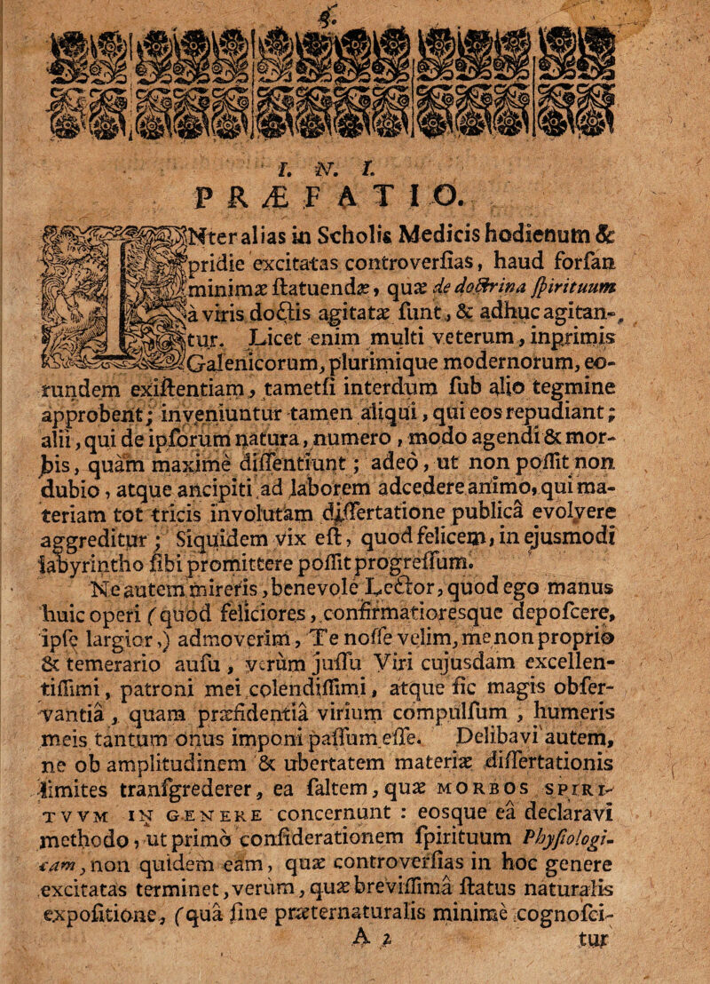 ias in Scholis Medicis hodienum&: e excitatas comtroverfias, haud forfan fla tuenda? 9 qu x de dodbina fp iri tuum >do£lis agitatae funt , & adhuc agitari- . Licet enim multi veterum, inprimis Galenicorum, pluriniique modernorum, eo¬ rundem exiflentiam, tametfi interdum fub ^io tegmine approbent ; inveniuntur tamen aliqui, qui eos repudiant; alii, qui de ipforum natura, numero, modo agendi & mor¬ bis , quam maxime diffentiunt; adeo > ut non ppflit non dubio, atque ancipiti ad faborem adcedere ahimo, qui ma¬ teriam tot tricis involutam differtatione publica evolyere aggreditur ; Siquidem vix efiquod felicem» in ejusmodi labyrintho fibi promittere poflitprogrefrum. Ne autem mireris, benevole Ledlor, quod ego manus huic operi (quod feliciores, confirmatioresque depofcere, ip(q largiar,) admoverim, Te noffevelim,, me non proprio & temerario aufu , verum jufTu Viri cujusdam excellen- tiflimi, patroni mei.coIendhFimi, atque fic magis obfer- vantia, quam praefidentia virium compulfum , humeris meis tantum onus imponi paflurneffe. Delibavi'autem, ne ob amplitudinem '& ubertatem materiae differtationis limites tranfgrederer, ea faltem, quae morbos spiri> tvvm in genere concernunt : eosque ea declaravi methodo 5 ut primo confiderationem fpirituum Phyfiologi. tam y non quidem eam, quae controverfias in hoc genere excitatas terminet,verum,quae brevifiima flatus naturalis expolitione* (qua ilne praeternaturalis minime cognofci- A p tujr