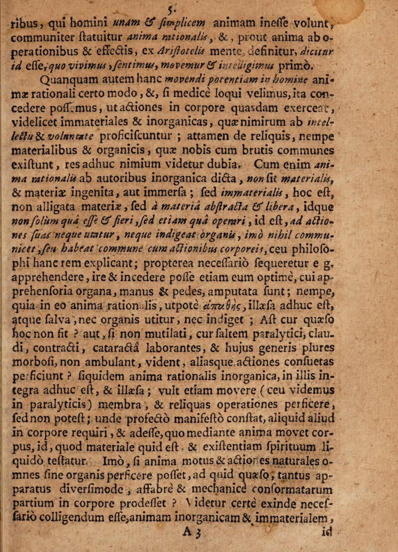 ribus, qui homini unam & fimplicem animam inefie volunt ? communiter ftatuitur anima rationalis y &, prout anima abo- perationibus & effedis, cxArifiotelis mente* definitur* dicitur id effe, ^#0 vivimus > fientimusy movemur & inteuigimus primo; Quanquam autem hanc movendi potentiam in homine ani¬ mae rationali certo modo, &, fi medice loqui velimus, ita con¬ cedere pollemus, utadiones in corpore quasdam exerceat, videlicet immateriales & inorganicas, qua? nimirum ab intcl- leblu& voluntate proficifcuntur ; attamen de reliquis, nempe v materialibus & organicis, qua? nobis cum brutis communes exiftunt, res adhuc nimium videtur dubia. Cum enim ani- nta rationalis ab autoribus inorganica dida, non fit materialis, &c materias ingenita, aut immerfa ; fed immaterialis, hoc eft, non alligata materia, fed a materia abflraffa & libera, idque non fio lum qua ejfe & fieri ,fed etiam qua opemrt, id eft, ad aftio* nes fuas-neque utatur, neque indigeat organis, imo nihil commu- nuet \feti- habe at'commune cum aUionibus corporei/,ceu philofo- phi hanc rem explicant; propterea necelfario fequeretur e ge apprehendere, ire & incedere polle etiam eum optime, cui ap- prehenforia organa, manus & pedes, amputata funt; nempe,' quia in eo anima rationalis,utpote <f^^V,inafa adhuc eft, atque falva,nec organis utitur, nec indiget ; Aft cur qusefo hoc non fit ? aut, fi non mutilati, curfaltem paralytici, clau¬ di, contradi, catarada laborantes, & hujus generis plures morbofi,non ambulant, vident, aiiasque adiones confuetas perficiunt ? fiquidem anima rationalis inorganica, in illis in¬ tegra adhuc eft, & i.lla?fa; vult etiam movere (ceu videmus » in paralyticis) membra\ & reliquas operationes perficere, fed non poteft; unde profedo manifefto conftat, aliquid aliud In corpore requiri, & adeffe, quo mediante anima movet cor¬ pus, id, quod materiale quid eft* & exiftentiam fpirituum li¬ quido teftatur. Imo, fi anima motus & adiones naturales o- mnes fine organis perficere pofiet,ad quid qustfo; tantus ap¬ paratus diverfimode , affabre & mechanice conformatarum partium in corpore prodeftet ? V idetur certe exinde necef- fario colligendum effe,animam inorganicam & immaterialem , A} ‘7r id ;