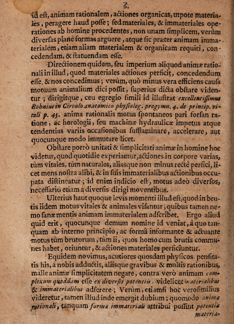 £ \ . ifl eft, animam rationalem, adiones organicas, utpote materia¬ les, peragere haudpofle; fedmateriales, &immateriales ope¬ rationes ab homine procedentes, non unam fimplicem, verhm diverfas plane formas arguere, atque fic praeter animam imma¬ terialem , etiam aliam materialem & organicam requiri , con - cedendam,dcftatuendam efle. -Diredionem quidem, feu imperium aliquod anima? ratio¬ nali in illud, quod materiales adiones perficit, concedendum effe, &nos concedimus; vemrn, quo minus vera efficiens caufa motuum animalium dicipoffit, fuperius didaobftare viden¬ tur dirigitque, ceu egregio fimili id illuftrat excellent ijfimut Bohniusin Circulo anat omico pbyfiolog. prcgymn, <fm de princip. vi * tali p. anima rationalis motus fpontaneos pari forfan ra¬ tione i ae horologii, feu machina hydraulica? impetus atque tendendas variis occafionibus fuffiaminare, accelerare, aut quocunque modo immutare licet Obftare porro unitati & fimplicitatl anima? in homine hoc videtur, quod quotidie experiamur,adiones in corpore varias» tum vitales, tum naturales, aliasque non minus rede perfici, li¬ cet mens noflra alibi, &■ in fuis immaterialibus adlonibus occur pata diftineatur ; id enim indicio eft , motus adeo diverfos* deceffario etiam a diverfis dirigi moventibus. Ulterius haut quoque levis momenti illud efl,quod in bru¬ tis iidem motus vitales & animales vifantur, quibus tamen ne¬ mo fanasmentis animam immaterialem adfcribet. Ergo aliud quid erit, quocunque demum nomine id veniat, a quo tanr quam ab interno principio, ac forma informante & aduajnte motus tum brutorum, tum ii, quos homo cum brutis commu¬ nes habet, oriuntur, & adiones materiales perficiuntur. Equidem novimus, acutiores quosdam phyficos penfita- tis his, a nobis addudis, aliisque gravibus & multis rationibus, malle animas fimplicitatem negare, contra vero animam com¬ plexum qnoddam efie ex diver fis potentiis, videlicet materi Mus $c immaterialibus adferere ; Verum, etiamfi hoc vero fimilius videretur, tamen illud inde emergit dubium; quomodo anima pytionali,$anquam forma immateriaU attribui poflint potentia materia**