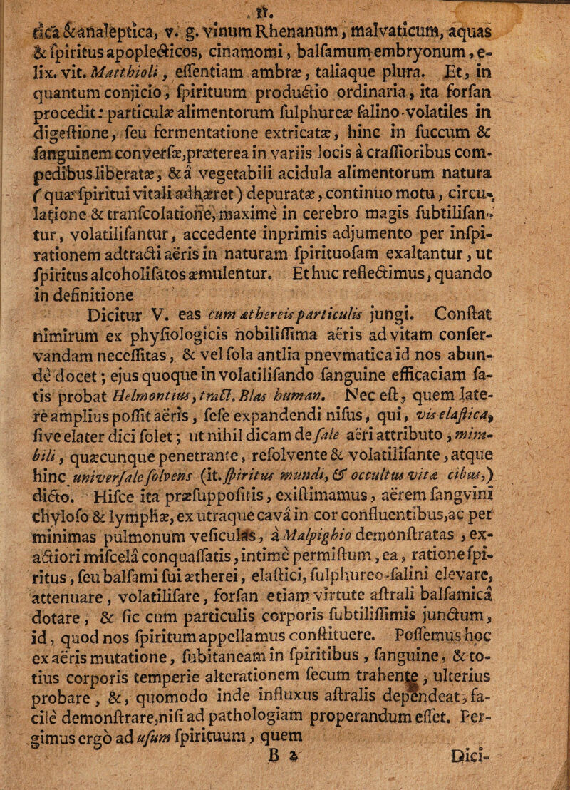 * . dck fefialeptica, v. g. vinum Rhenanum, malvaticum, aquas &fpiritusapopIedicQS, cinamomi * balfamumembryonum,e- llx, vit. Mattbioli, edendam ambrse, taliaque plura. £t, in quantum conjicio, fpirituum produdio ordinaria, ita forfan procedit: particulae alimentorum fulphurese falino volatiles in digeftione, feu fermentatione extricatae, hinc in fuccum & fanguinemconverfae,pmerea in variis locis a craffioribus com¬ pedibus liberatae, &a vegetabili acidula alimentorum natura f quae fpiritui vitali adhaeret) depuratae, continuo motu, circu* lanione & tranfcolatiorie, maxime in cerebro magis fubtilifan- tur, volatilifantur, accedente inprimis adjumento per infpi- rationem adtradi aeris in naturam fpirituofam exaltantur, ut fpiritus alcoholifatos aemulentur. Et huc reflectimus, quando in definitione Dicitur V. eas cum athermparticulis jungi. Conflat nimirum ex phyfiologicis nobiliffima aeris ad vitam confer- vandam neceflitas, & vel fola antlia pnevmatica id nos abun¬ de docet; ejus quoque in volatilifando fanguine efficaciam fa¬ tis probat Hdmontius y trabi»BUs humavi, Neceft, quem late¬ re ampliuspoffitaeris, fefe expandendi nifus, qui, viselaftica$ five elater dici folet ; ut nihil dicam de/ale aeri attributo, mira- bili, quacunque penetrante, refolyente & volatilifahte, atque hinc univerfale folvens (it, Jpiritm mundi, & occultus vita cibiuy) dido. Hifce ita przfuppofitis, exiftimamus, aerem fangvini chylofo & lymphae, ex utraque cava in cor confluentibus,ac per minimas pulmonum veficuias, a Malpighio demonftratas , ex- adiori mifcela conquaffatis, intime permiflum, ea, ratione fpi¬ ritus , feu balfami fuiaetherei, elaflici, fulphureo-falini elevare, attenuare, volatilifare, forfan etiam virtute aftrali balfamica dotare, St fic cum particulis corporis fubtiliffimis jundum, id, quod nos fpiritum appellamus conftituere. PofTemus hoc exaerjs mutatione, fubitaneamin fpiritibus , fanguine, & to¬ tius corporis temperie akerationem fecum trahende, ulterius probare, &, quomodo inde influxus aftralis dependeat3fa¬ cile demonftrare,nifl ad pathologiam properandum effet. Per¬ gimus ergo ad ufum fpirituum, quem