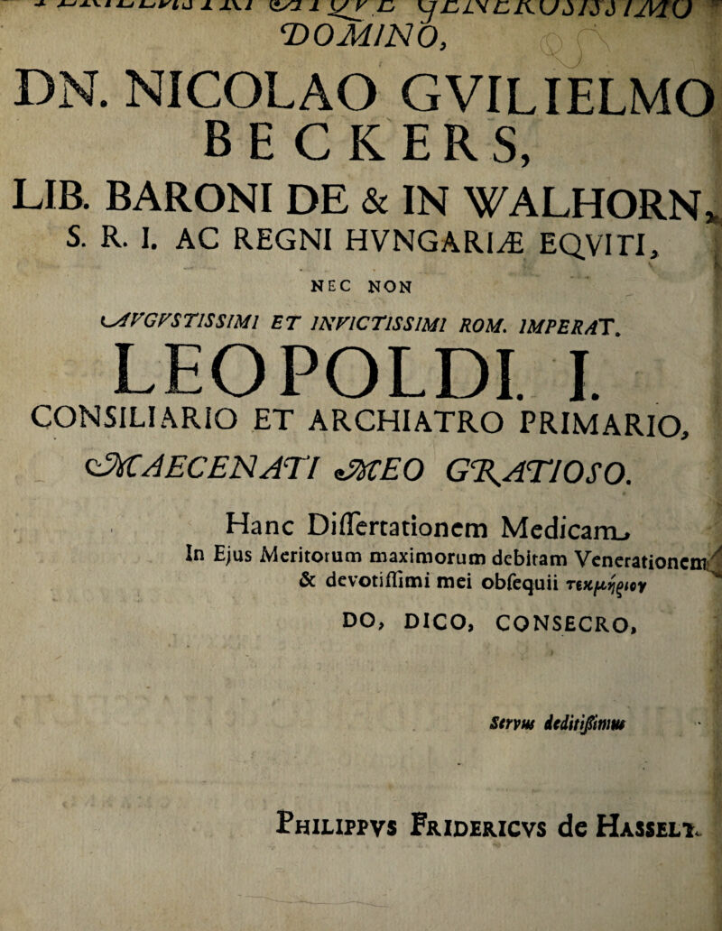 ^ ^ ^r,CIKUd 1Sd IJVTiJ T>0MIN0, DN. NICOLAO GVILIELMO B E C K ERS, LIB. BARONI DE & IN WALHORN^ S. R. I. AC REGNI HVNGARI^ EQVITI, NEC NON K^VCnTISSIMl ET INVICTISSIMI ROM. IMPERAT LEOPOLDI. I. CONSILIARIO ET ARCHIATRO PRIMARIO, MAECENATI fiMEO G%ATIOSO. Hanc Diflertationem Medicam, In Ejus Meritorum maximorum debitam Venerationem!'^ & devotiflimi mei obfcquii TtKfi^^uy '* DO, DICO, CONSECRO, Snm drditijinm Philippvs Fridericvs de Hasseli.