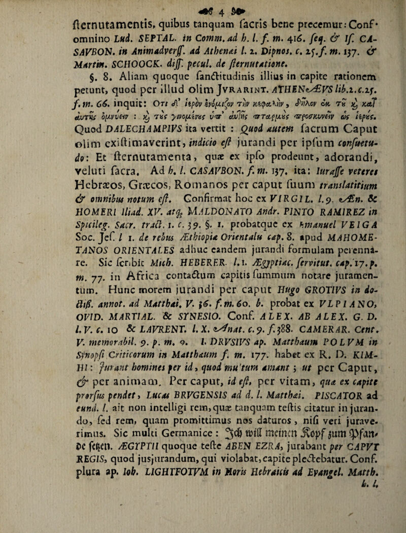 fiernutamcntis, quibus tanquam facris bene prcccmur.-Conf* omnino Lud. SEPTAL. in Comm»ad h. l. f, m. 4i<$. feq. & Jf CA- SAVBON» /» Animadyerfi'. ad Athen&i /. z. Dtpnos, c, if,/ m. 137. & Marfrn» SCfWOCK. dij}'. pecuL de flemutatione, §. 8. Aliam quoque fandritudinis illius in capite rationem petunt, quod per illud olim Jvrarint. f.tn^ 66, inquit: Ot/ cfC lipovho^i^oy iti(peL\wy ^ th Kcbf o(Avvcip : TuV yiyo^ms v<zf 'zsrfGffKvv^v af kpnf. Quod DALECHAMPIVS ita vertit : Quod autem facrum Caput olim exittimaverint, indicio efl jurandi per ipfum confmtu- do: Et fternutamenta, qn« ex ipfo prodeunt, adorandi, veluti facra. Ad h, L CASAFBON,/. m. 137, ita: luraffe veteret Hebraeos, Grxeos, Romanos per caput fuum translatitium & omnibm notum efl. Confirmat hoc cx VIRGIL, /.9. zy£n. Sc HOMERI Iliad. XV, UaLDONATO Andr. Pimo RAMIREZ in Spicileg. Sacr. tracl. i, c. 39. §. i, probatque ex hmanuel VEIGA Soc. JeC / I. de rehu jEthiopU Orientalu cap,S. tpud MAHOME- TANOS ORIENTALES adhuc eandem jurandi formulam perenna¬ re. Sic Icnbic Micb. HEBERER- /.i. ^gjfptiac. fervitut, C4p,Ty,p, w. 77. in Africa contadum capitis fummum notare jiiratnen- tiirn. Hunc morem jurandi per caput Hugo GROT/PS in do- ili0. annot. ad Matthai^ V, f6, f.m,6o, h, probat cx VLP l ANO, OF/D. MARTIAL. & SYNESIO. Conf. ALEX. AB ALEX. G. D. LV. c, IO & LAVRENT, l.X, <^nat, c.^.fjdS. CAMERAR. Cent, V, memorabil. 9. p. m, 9. l DRVSIVS ap, Matthaum POLVM in Sj^nopfi Criticorum in Matthaum /. m, 177. habet ex R* D. K/M- Hl: furant homines per id, quod mu tum amant j ut per Caput, per animam. Per caput, id eft, per vitam, qua ex capite prorfus pendet, Lucat BRVGENSIS ad d, l. Matthai, PISCATOR ad eund. L ait non intelligi rem, quae tanquam teftis citatur in juran¬ do, fcd rem, quam promittimus nos daturos, nifi veri jurave- rimiis. Sic multi Germanice : 3^ tmH mctncn 3um CC y£GTPTll quoque teftc ABEN EZR.4, jurabant per CAPVT REGIS, quod jusjurandum, qui violabat,capiteplcdebatur. Conf. plura ap. Ivh, LIGHTFOTVM in Horis Hebraicis ad Evangel, Matth, L 4