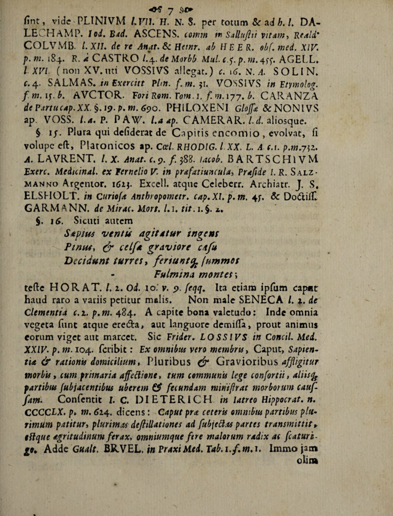 fint, vide PLINIVM LVJl, H. N. S. per totum 8c s.dh.l, DA- LECHaMP. Jod, Bxd. ASCENS. comm tn Sallujiti vitam’, Reald* COLVMB. LXII, de re Attat. 6c Hetnr. ah HEE R. ohf. med, XIF. p, m. 184. R. a CASTRO /.4. de Morhh Mul. p. m. 4ff. AGELL* l XVI. (non XV.nd VOSSIVS ailcgat.) c. \6. S, A. SOLIN. C.4. SALMAS. tu Exerdet Plftt.f.m.^u VOSSIVS in Etymolog. f m. if. h. AVCTOR. Fori Rom. Fom, i. f. m. 177. h. C ARANZA dePartucap.XX.§.i9.p,M.6c}0. PHILOXENI G/fl/^&NONlVS ap. VOSS. l.a. P. PAW. U ap. CAMER AR.aliosque. § ij*. Plura qui defiderat de Capitis encomio , evolvat, fi volupe eft, Platonicos ap. Ccel. RHODIG. l XX. L. A (.1. p.w.7^2. A. LAVRENT. LX. Anat.c.c), lacoh. BARTSCHIVM Exerc. Medtcinal. ex lerneltoV. in prafatiuncuUi Prafide LR. Salz- MANNO Argentor. 1614 Exceil. atque Cclebcrr. Archiatr. J. S, ELSHOLT. in Curiofa Amhropometr. cap.XLp.m. 4f. & Do(ftilE GARiM A NN. de Mirae. Mort. /. i. tit. i. §. i» §, i^. Sicuti autem SapiHs ventu agitatur ingem Pinus, ceifia graviore cafs Decidunt turres ^ feriunt^ (ummes Fulmina montes \ tefte HOR AT. /.2. Oi. lo. v. 9. feqq» Ita etiam ipfum cap«t haud raro a vadis petitur malis. Non male SENECA /. 1. de Clementia r.i. p.w. 484. A capite bona valetudo: Inde omnia vegeta funt atque ereda, aut languore demifla, prout animus eorum viget aut marcet. Sic Frider.. LOSSIVS in Concil. Med. XXIV. p.m. 104. feribit: Ex omnibus vero membris. Caput, Sapien¬ tia & rationis domicilium. Pluribus Gravioribus affligitur morhu, cum primaria affellione, tum communu lege confortii, aliis^ partibus fubjacenttbus uberem ^ fecundam miniflrat morborum cauf- fam. Confentit I. C. DIETERICH in latreo Hippocrat, n, CCCCLX. pk M, 614. dicens: Caput pra ceteris emnibtu partibus pltt- rimUm patitur, plurimas deftillationes ad fubjedas partes transmittite tifque agritudinum feraxy omniumque ftre malorum radix as fcaturh- Adde Gualt. BRVEL. in Praxi Med. Tab. i.f. w. 1. Immo jaa»