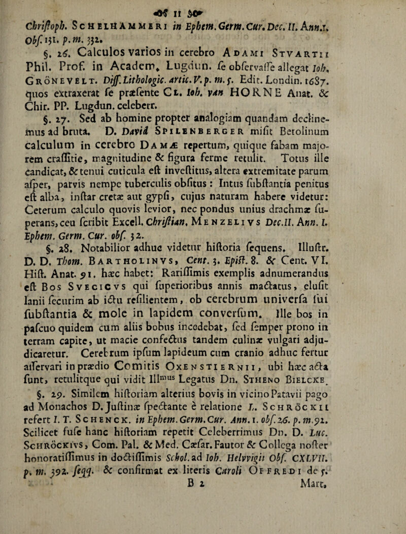 Chrifloph, Scheluammeri 'm Epbem,Germ,Cur.Dec»It, Obf^h p.w. 331, §* 1^. Calculos varios in cerebro Adami Stvartii Phil. Prof. in Acaciem» Lugdun. fe obfervaffe allegat W;, Gronevelt. DiJf.Lhhohgic. artic^V.p.m.f, Edit. Londin. 1687. quos eirtraxerat Ce pratlente Ct, loh, V4n HORNE Anat. dc Chir. PP. Lugdun. celebcrr, §. 17. Sed ab homine propter analogiam quandam decline¬ mus ad bruta. D, David Smlenberger mific Betolinum calculum in cerebro Dam.£ repertum, quique fabam majo¬ rem craflitie, magnitudine & figura ferme retulit. Totus ille eandicat,& tenui cuticula eft inveflitus, altera extremitate parum afper, parvis nempe tuberculis obfitus: Intus Eibftantia penitus cft alba, inftar cretae aut gypfi> cujus naturam habere videtur: Ceterum calculo quovis levior, nec pondus unius drachm* fu- perans, ceu feribit Excell ChriftUn, Menzelivs Dfc.II. A«». Z. Epbcm. Germ, Cur, ohf, 5 z, §. a8. Notabilior adhuc videtur hiftoria fequens. Illuftr. D. D. Ebom, Bartholinvs, Cent, 3. Epitf.d- Sc Cent. VI. Hift. Anat. ^i. h^ec habet: Rariflimis exemplis adnumerandus cftBos SvEciCvs qui fiiperioribus annis madatus, elufit lanii fecurim ab idu refilientem, ob cerebrum univerfa fui fubftantia & mole in lapidem converfum. ille bos in pafcuo quidem cum aliis bobus incedebat, fed femper prono in terram capite, ut macie confedus tandem culinae vulgari adju¬ dicaretur. Ceretriim ipfum lapideum cum cranio adhuc fertur aiTervari in praedio Comitis Oxe n sti e rni i, ubi hsec ada funt, retulitque qui vidit 111^’^s Legatus Dn. Stheno Bielcke^ §. 29. Similem hiftoriam alterius bovis in vicino Patavii pago ad Monachos D.Juftinae fpedant^ e relatione L, Schrockii referti. T. Schenck. inEphem,Germ.Cur, Ann,i. obf,z6. p.m.^i. Scilicet fufe hanc hiftoriam repetit Celeberrimus Dn. D. Lue, ScHRocKivs, Com. Pal. &Med. Cse/ar. Fautor & Collega nofler honoratiflimus in dodifllmis Sr^o/.ad loh, Uehvigh Obf, CXLVII. p, m. & confirmat ex lireris Caroli Offredi de f. B 2 Mare,