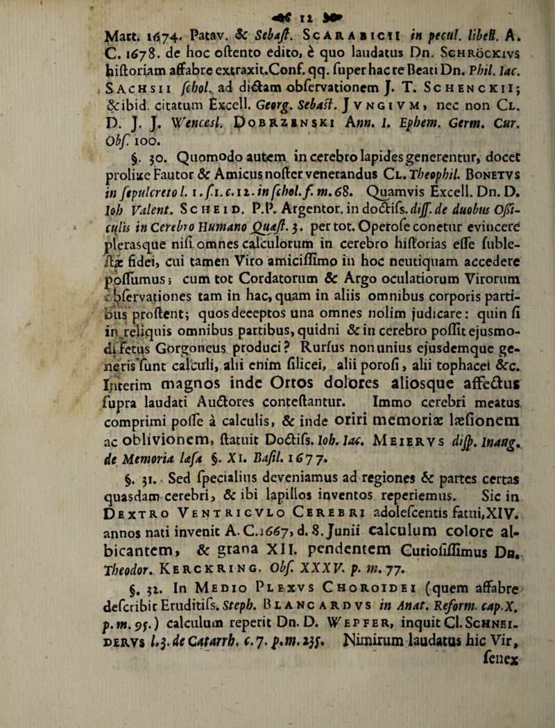 Matti 1(574. Patav. Sc Stbafi, Scarabicii in pectiL liheB. A. C. 1^78. de hoc oftento edito< e quo laudatus Dn. Sghrockivs hiftoriam affabre ejaraxit.Conf. qq. fuper hac re Beati Dn. PhiL lac, j S A c H s 11 fcbol, ad di^am obfervationem J. T. SchenckiI; &ibid, citatum £xcell. Georg, SebaH, J v n G i v m , nec non Cl. D. J, J. WencesL Pobrzbnski A»«. I. B^hem, Gem. Cur, Obf 100. §. 30. Quomodo autjcm in cerebro lapides generentur, docet prolixeFautor& Amicusnoffervenerandus Ch.Theophil. Bonetvs in ftpulcreto /. i »f i, c. ii. in fchoLf, tn, 68, Quamvis Excell. Dn. D, IqI) Valent, S c H E i D. P.P. Argentor. in dodifs. dijf, de duobus Ofi- culis in Cerebro Humano QujtJb. 5. per tot. Operofe conetur evincere plerasque niii omnes calculorum in cerebro hiftorias elTe fuble- ila; fideij cui tamen Viro amiciflimo in hoc ncutiquam accedere poilumus s cum tot Cordatorum & Argo oculatiorum Virorum « blervationes tam in hac, quam in aliis omnibus corporis parti¬ bus pro ftent; quos deceptos una omnes nolim judicare: quin fi in reliquis omnibus partibus, quidni & in cerebro poilit ejusmo¬ di fetus Gorgoneus produci? Rurfus nonanius ejusdemque gc- nerisTunt calculi, ahi enim filicei, alii porofi, alii tophacei &c. Imerim magnos inde Ortos dolores aliosquc afFeflus fupra laudati Auflores conteftantur. Immo cerebri meatus, comprimi polfe a calculis, & inde oriri memoris lasfionem ac oblivionem, ftatuit Do^iCs, loh, Jac, Meiervs dijp, inaag.^ de Memoria lafa §. Xi. BafiL i 6yj, §. 31. ^ Sed fpecialins deveniamus ad regiones & partes certas quasdam cerebri, & ibi lapillos inventos reperiemus. Sic in Dextro Ventrigvlo Cerebri adolefcentis fatui, XIV. annos nati invenit A. C.j^<^7,d. 8. Junii calculum colore al¬ bicantem, & grana XII. pendentem Gutioliffimus Dn. Theodor, Kerckring. Obf, XXXP. p. m.yj, §, 31. In Medio Plbxvs Choroidei (quem affabre deferibir Eruditifs, Stepb, B i a n c A R d v s in Anat, Beform. cap.X^ p.wi. 9f.) calculum reperit Dn. D. Wepfer, inquit CI.Schnei. DERVs /.5. de Catmh, c 7. p.w, 15;. Nimirum laudatus hic Vir, fenex