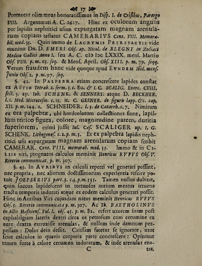 Promotor olimmeus hoiioratiflimus in Difp» /. de Crifitusy Tdfifgi VIIL Argentorati A. C. 1617. Hinc ex oculorum angulis per lapidis nephritici iifum expurgatam magnam arenula¬ rum copiam teftatur CAMERARIVS Cent, VlU, Memord^ btl, mid. Quin immo de Lacrymis Petrefactis vide omnino Dn. D. E MERI Obf ap, NicoL de BLEGNI in Zodiaci Medice Gallici Anno /. feu A. C» clo loc LXXIX. menf. Martio Obf VUE p» w. 6^, feq* 6c Menh April. Obf. XIIL p. tn, 79, feqq. Verum fraudem hanc vide quoque apud Evndem Ihid.menf Junio Ohfu p,m.^7, feq, §. 42. In Palpebra etiam concrefcerc lapides conftat cx A ex IO Teerab.z,ferm»^.c.So,&LC» SCALIG, Exerc, CVlll* ap. loh. SCHENK, dc SENNER2\ atque D. BECKHER. Lu Med, Microcofm, r, ly, it. C. GE5NER. de figurii Upp.&c. cap, X2/. p. w. 144. a. SCHNEIDER. /, 3. Nimirum ex ora palpebras, ubi hordeolorum collediones fiunt, lapil¬ lum tritico figura, colore, magnitudine parem, duritia fuperiorem, eximi juflit luL Caf. SCALIGER ap. 7. G. SCHENK. Lithogenef. c,i,p. Et ex palpebra lapidis neph¬ ritici ufu expurgatam magnam arenularum copiam feribit CAMERAR. Qent. VI IL memorab, meL^^, Immo & in Ci¬ liis viri, prognatos calculos meminit Henricus RVFVS ObfV* Riverio communicat, p, m, 307. §.43. In Avrib vs an calculi reperti vel generari poflint, nec propria, nec aliorum do£liffimorum experientia refeire po¬ tuit fOEPSERIVS part.^» c,j,p.m.s^f. Tamen nullus dubitat, quin fuccus lapidefccns in tortuofos aurium meatus irruens tra(51ii temporis indurari atque ex eodem calculus generari poflit. Hinc in Auribus Viri cujusdam natos meminit Benricus RVFVS Obf.^. Riverio communicata p,m, ^07» Ac Th. BARTHOLINVS inAhts Hafntenf, VoL L obf. 45-. p. m, 81. refert uxorem fuam poft cephalalgiam lateris dextri circa os petrofum cum cerumine ex aure dextra extraxilPc arenulas, & nullum inde damnum per- peflam : Dolor dcin defiit, Caiillam fatetur fe ignorare, utut feiat calculos in quavis corporis parte concrefcerc; Opinatur tamen forte h calore cerumen induratum, Scinde arenulas ena- G