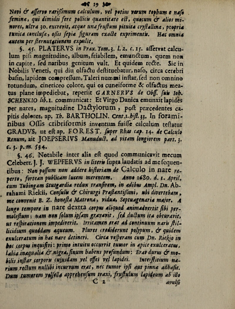 Nopi & djfervi raripmum calculum ^ vel fetim vvrum tofhum e nsfi feminat qui dimidii fere pellicis quantitate e^l, quecum & alios mi- nores, ultra 50* excreviu atque unafrufium pituita cryftallina, propria tunica conclufa^ ofis fepia figuram exaSle exprimentis. Hac omnia autem per flernutationem expulit^, §. PLATERVS in Prax. Tom,^, /. 2* c,jf, aflcmt calcu¬ lum pifi magnitudine, album,friabilem, emundum, quem noji in capite, fed naribus genitum vult. Et quidem rede. Sic in Nobilis Veneti, qui diu olfadu deftituebatur, nafo, circa cerebri baiin, lapidem coapre(rum,Taleri nummi indar,fed non omnino rotundum, cinericeo colore, qui os cuneiforme Sc olfadus mea¬ tus plane impediebat, reperiit G ARNERVS de Obff, fuit lob. SCHRNKIO lib, I. communicat: Et Virgo Danica emunxit lapides per nares, magnitudine Daftylorum > ppft praecedentes ca¬ pitis dolares, ap. Th, BARTHOLIN. jj. In forami¬ nibus Offis cribriformjs inventum fui0e calculum tcftatur GR ADVS, ut eft ap, FOR ES T. fMper Rhas cap. 14. de Calculo Renumy ait JOEPSERIVS Manuduibt ad vitam longiorem part, 5. f. 5. p, m. §. 46, Notabile inter alia eft quod communicavit mecum Celcberr. J. J. WEPFERVS in literis fupta laudatis ad mefequen- tibus: No« pojfum non addere hiftoriam de Calculp in nare re¬ perto ^ fortean publicam luetm merentm. Anno i^So. d, i. ApriU cum Tubingam Stutgardia redux tranfirem, in adibus Ampl Dn. Ab- fihami Rickii, Confulis & Chirurgi Praftantifimi, ubi divertebam^ me convenit B. Z, honefla Matrona y vidua^ Septuagenaria major. 4 longo tempore i» nare dextra corpus aliquod animadvertit fibi per- moleftum 5 nam mx folum ipfam gravavit, fed du^utn ita obturavit, ut rjcjpirationm imp^iverit. irritamen trat ad continuum naris fliU Ucidium qmddm a^ueum, Vlures irediderunt polypum, & quidem exulceratum in hac nare detineri, Circa vejperam cum Dn, Riej^o in jcfitpus inqutfivi: primo intuitu occurrit tumor in apice exulceratus, Iohia inaqualia nigra,finum habens profundum: Erat durus & mo¬ bilis inftar corports cuiusdam yel offei vel lapidei. Inte^fimum na¬ rium redum nullibi incurvum erat, nec tumor ipfi aut pinna adhafte. Dum Humorem ytl/tda apprehenfum traxi, frujfulum lapideum ab illo O 2 avulfi