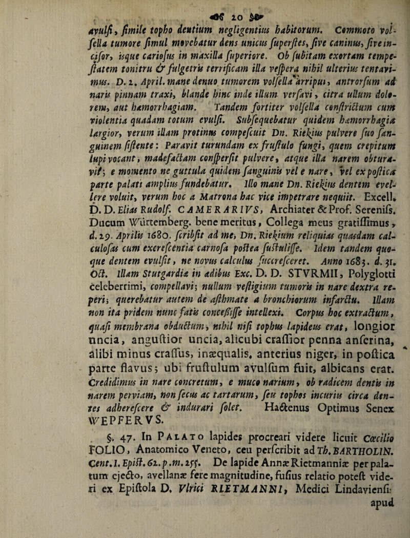 ^ 10 ^ 4vulfi i fimite topho dentium negligentm habitorum. Commoto vol- fella tumore fimul movebatur Aens unicus fuperfies^five caninusifivein^ cjfor, isque cariofus in maxilla fuperiore, ob fubitam exortam tempe- flatem tonitru & fulgetris terrificam illa vejpera nihil ulterim tentayi^ mus, D,i, April, mane denuo tumorem volfella^arripuiy antrorfum ad naris pinnam traxiy blande hinc inde illum verfavi» citra ullum dolo- remy aut hamorrbagiam. Tandem fortiter volfella conflriUum cum riolentia quadam totum evulfl, Subfequebatur quidem hamorrhagia largior^ verum iUam protinm compefcuit Dn, Kiekjus pulvere fuo fan- guinem fiflente: Paravit turundam exfruflulo fungiy quem crepitum lupi vocant f madefaHam conjperfit pulvere y atque illa narem obtura- vit\ e momento ne guttula quidem fanguinis vel e nare^ vel expoflica parte palati amplius fundebatur. Illo mane Dn. Rieklus dentem evel¬ lere voluity verum hoc a Matrona hac vice impetrare nequiit. Excell. D. D. Elias Rudolf CAM.ERARIVS, Archiater Sc Prof. Serenifs. Ducum 'NTiirtemberg. bene meritus, Collega meus gratiffimus, rf. zp. Aprilis T62o, fcribfit ad me, Dn, Raehium reliquias quasdam cal- culofas cum excrefeentia carnofa poHea fudiullffe. Idem tandem quo¬ que dentem evulfit, ne novus calculus fuccrefeeret. Anno 1685. d. Oli, Illam StutgardU in adibus Exc, D. D. STVRMII3 Polyglotti celeberrimi, compellavi-, nullum vefligium tumoris in nare dextra re¬ feri', querebatur autem de aflhmate a bronchiorum infarllu, lUam non ita pridem nunc fatis conceftjfe intellexi. Corpus hoc extralium, quafi membrana obduUum, mhil nifi tophus lapideus erat, longior nncia, anguftior uncia, alicubi crafllor penna anferina, alibi minus craffus, in^qualis, anterius niger, in poftica parte flavus 5 ubi fruftulum avulfum fuit, albicans erat. Credidimus in nare concretum, e muco narium, oh radicem dentis in narem perviam, nonfecus ac tartarum, feu tophos incurits circa den¬ tes adherefeere & indurari folet, Ha6l:eiius Optimus Senex \\7EPFERVS. §. 47. In Palato lapides procreari videre licuit Caecilio FOLIO, Anatomico Veneto, ceu perferibit adT^^B^RTHOI/N. Cent, 1, Epili, 61. p ,m, i^<{. De lapide Annx Rictmanniac per pala¬ tum eje^o, avellanae fere magnitudine, fufius relatio poteft vide¬ ri ex Epiftola D, Vlrict R.LETMANI^Ii Medici Lindavicnfi; apud