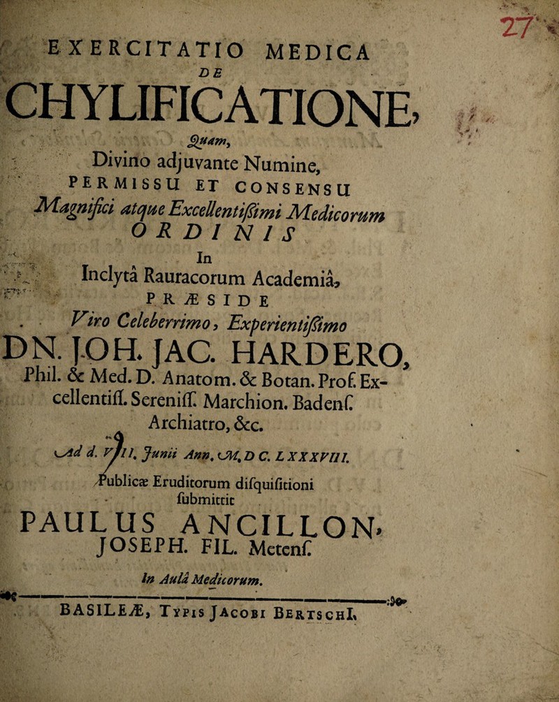 I p-’*’ EXERCITATIO MEDICA DE Quam, Divino adjuvante Numine, PERMISSU ET CONSENSU nijici atque Excellentifiimi Medicorum ORDINIS In >r ' i ' Inclyta Rauracorum Academia, PR1SIDE Viro Celeberrimo, Experientifiimo DN. 1-0H. jAC. HARDERO, Phil. & Med. D. Anatom.& Botan. ProfiEx- cellentitf. Serenili: Marchion. BadenC Archiatro, &c. \ K^id d VJl 4 Junii Ann. D C. L XXXV111. ^blicee Eruditorum difquifitioni fubmitcic PAULUS ANCILLON' JOSEPH. FIL. MetcnE In Aula Medicorum. BASILEyE, Tvpis Jacobi BertschL 27 W ?/• J‘ r