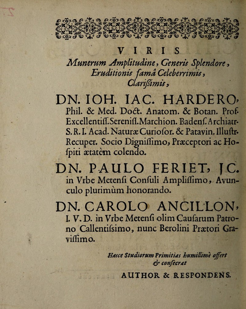 VIRIS Munerum Amplitudine, Generis Splendore, Eruditionis fama Celeberrimis, Clarijiimis, DN. IOH. IAC. HARDERO Phil. & Med. Do6t. Anatom. & Botan. Prof* Excellentiflf.Serenifl.Marchion. BadenfiArchiatr* S. R. I. Acad. Naturae Curiofor. 8c Patavin. Illuftr* Recuper. Socio Digniflimo» Praeceptori ac Ho- fpiti aetatem colendo- DN. PAULO FERIET, JC. in Vrbe Metenfi Confuli Ampliflimo, Avun¬ culo plurimum honorando. DN. CAROLO ANCILLON. I. V. D. in Vrbe Metenfi olim Caufarum Patro¬ no Callentifsimo, nunc Berolini Praetori Gra- viflimo. Hasce Studiorum Trimitias humillime offert & confecrat AUTHOR & RESPONDENS.