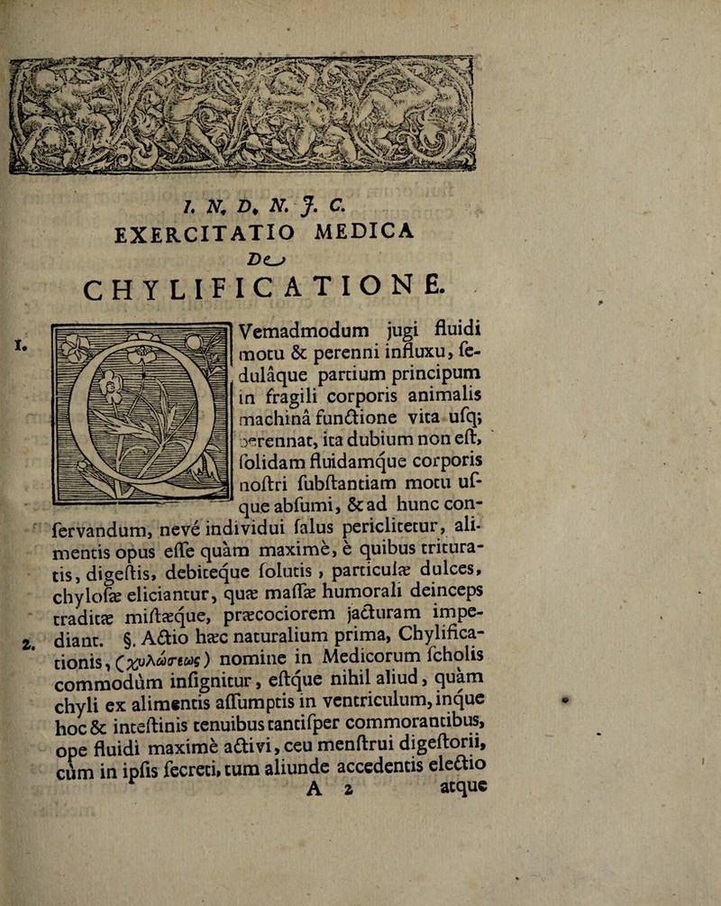 EXERCITATIO MEDICA D<ls [ C A T I O N £. Vemadmodum jugi fluidi motu & perenni influxu, fe- dulaque partium principum in fragili corporis animalis machina fundione vita ufq; oerennat, ita dubium non eft, folidam fluidamque corporis noftri fubftantiam motu uf- queabfumi, &ad hunccon- fervandum, neve individui falus periclitetur, ali¬ mentis opus efle quam maxime, e quibus tritura¬ tis, digeftis, debiteque folutis , particula dulces, chylofe eliciantur, qua? rnaflfe humorali deinceps tradita? mitoque, praecociorem jaduram impe- 2. diant. §. Adio htec naturalium prima, Chylifica- tionis, nomine in Medicorum fcholis commodum infignitur, eftque nihil aliud, quam chyli ex alimentis aflumptis in ventriculum, inque hoc& inteftinis tenuibus tantifper commorantibus, ope fluidi maxime adivi,ceu menftrui digeftorii, cum in ipfis fecreti, tum aliunde accedentis eledio A z atque